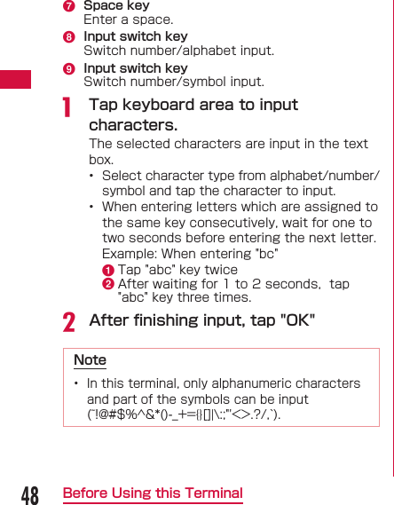 48Before Using this Terminalg  Space keyEnter a space.h  Input switch keySwitch number/alphabet input.i  Input switch keySwitch number/symbol input.a  Tap keyboard area to input characters.The selected characters are input in the text box.•  Select character type from alphabet/number/symbol and tap the character to input.•  When entering letters which are assigned to the same key consecutively, wait for one to two seconds before entering the next letter.  Example: When entering &quot;bc&quot;a Tap &quot;abc&quot; key twiceb After waiting for 1 to 2 seconds,  tap &quot;abc&quot; key three times.b After ﬁ nishing input, tap &quot;OK&quot;Note•  In this terminal, only alphanumeric characters and part of the symbols can be input (~!@#$%^&amp;*()-_+={}[]|\:;&quot;&apos;&lt;&gt;.?/,`).