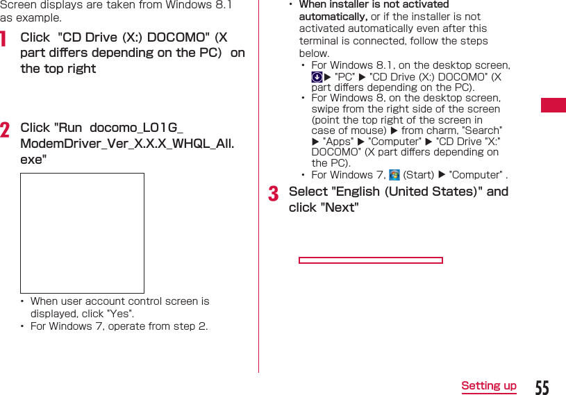 55Setting upScreen displays are taken from Windows 8.1 as example.a  Click  &quot;CD Drive (X:) DOCOMO&quot; (X part diﬀ ers depending on the PC)  on the top rightb Click &quot;Run  docomo_L01G_ModemDriver_Ver_X.X.X_WHQL_All.exe&quot; •  When user account control screen is displayed, click &quot;Yes&quot;.•  For Windows 7, operate from step 2.•  When installer is not activated automatically, or if the installer is not activated automatically even after this terminal is connected, follow the steps below.•  For Windows 8.1, on the desktop screen,  &quot;PC&quot;  &quot;CD Drive (X:) DOCOMO&quot; (X part diﬀ ers depending on the PC).•  For Windows 8, on the desktop screen, swipe from the right side of the screen (point the top right of the screen in case of mouse)  from charm, &quot;Search&quot;  &quot;Apps&quot;  &quot;Computer&quot;  &quot;CD Drive &quot;X:&quot; DOCOMO&quot; (X part diﬀ ers depending on the PC).•   For Windows 7,   (Start)  &quot;Computer&quot; .c Select &quot;English (United States)&quot; and click &quot;Next&quot;