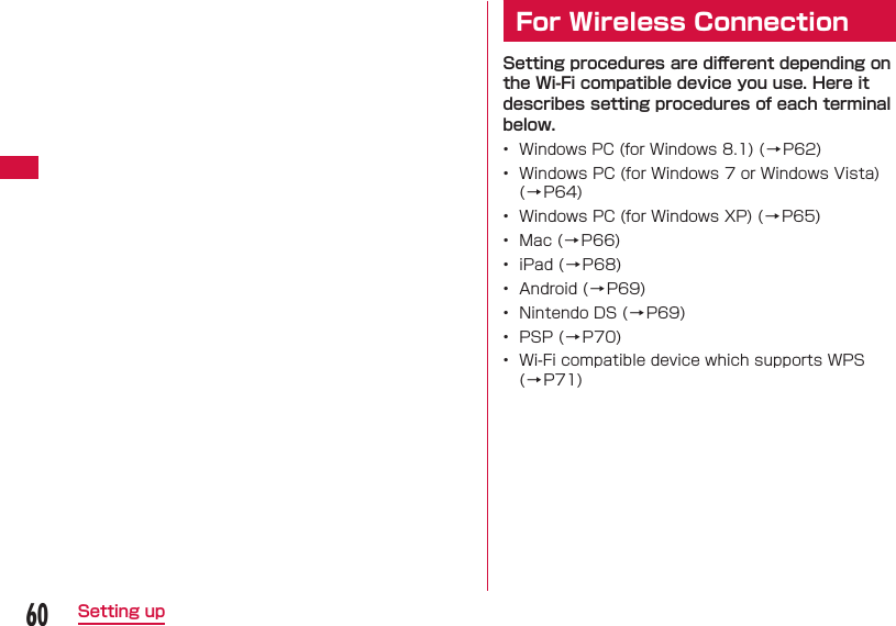 60Setting up  For Wireless ConnectionSetting procedures are diﬀ erent depending on the Wi-Fi compatible device you use. Here it describes setting procedures of each terminal below.•  Windows PC (for Windows 8.1) ( →P62)•  Windows PC (for Windows 7 or Windows Vista) (→P64)•  Windows PC (for Windows XP) ( → P65)•  Mac ( → P66)•  iPad ( → P68)•  Android ( → P69)•  Nintendo DS ( → P69)•  PSP ( → P70)•  Wi-Fi compatible device which supports WPS (→P71)