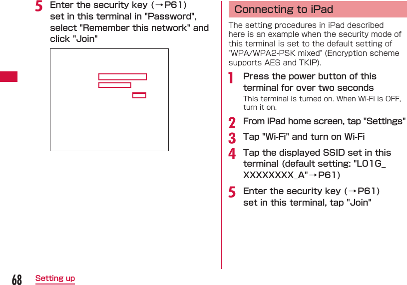 68Setting upe Enter the security key ( → P61) set in this terminal in &quot;Password&quot;, select &quot;Remember this network&quot; and click &quot;Join&quot;  Connecting to iPadThe setting procedures in iPad described here is an example when the security mode of this terminal is set to the default setting of &quot;WPA/WPA2-PSK mixed&quot; (Encryption scheme supports AES and TKIP).a  Press the power button of this terminal for over two secondsThis terminal is turned on. When Wi-Fi is OFF, turn it on.b From iPad home screen, tap &quot;Settings&quot;c Tap &quot;Wi-Fi&quot; and turn on Wi-Fid Tap the displayed SSID set in this terminal (default setting: &quot;L01G_XXXXXXXX_A&quot;→ P61)e Enter the security key ( → P61) set in this terminal, tap &quot;Join&quot;