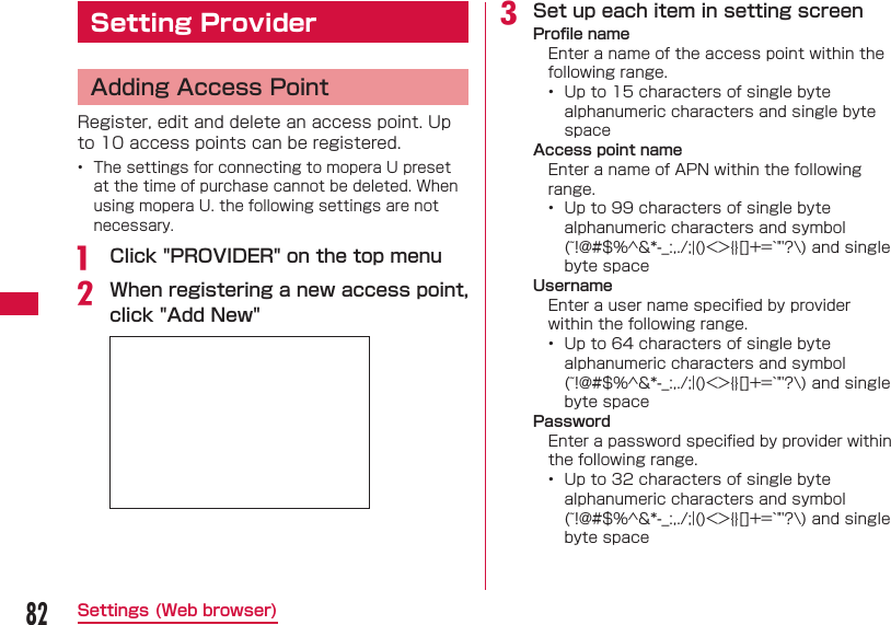 82Settings (Web browser) Setting Provider  Adding Access PointRegister, edit and delete an access point. Up to 10 access points can be registered.•  The settings for connecting to mopera U preset at the time of purchase cannot be deleted. When using mopera U. the following settings are not necessary.a   Click &quot;PROVIDER&quot; on the top menub When registering a new access point, click &quot;Add New&quot;c Set up each item in setting screen Proﬁ le nameEnter a name of the access point within the following range.•  Up to 15 characters of single byte alphanumeric characters and single byte space Access point nameEnter a name of APN within the following range.•  Up to 99 characters of single byte alphanumeric characters and symbol (~!@#$%^&amp;*-_:,./;|()&lt;&gt;{}[]+=`&quot;&apos;?\) and single byte space UsernameEnter a user name speciﬁ ed by provider within the following range.•  Up to 64 characters of single byte alphanumeric characters and symbol (~!@#$%^&amp;*-_:,./;|()&lt;&gt;{}[]+=`&quot;&apos;?\) and single byte space PasswordEnter a password speciﬁ ed by provider within the following range.•  Up to 32 characters of single byte alphanumeric characters and symbol (~!@#$%^&amp;*-_:,./;|()&lt;&gt;{}[]+=`&quot;&apos;?\) and single byte space