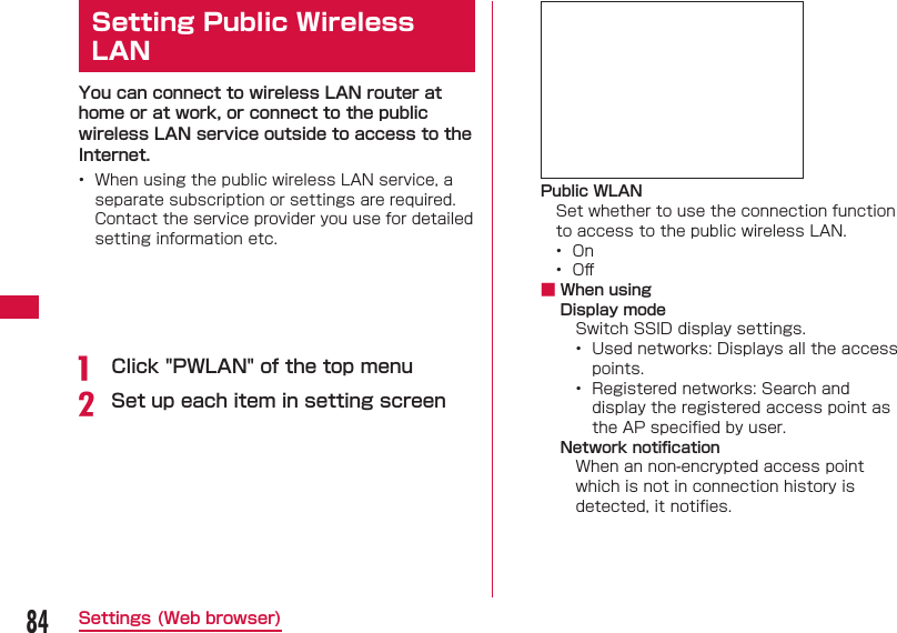 84Settings (Web browser) Setting  Public Wireless LANYou can connect to wireless LAN router at home or at work, or connect to the public wireless LAN service outside to access to the Internet.•  When using the public wireless LAN service, a separate subscription or settings are required. Contact the service provider you use for detailed setting information etc.a  Click &quot;PWLAN&quot; of the top menub Set up each item in setting screenPublic WLANSet whether to use the connection function to access to the public wireless LAN.•  On•  Oﬀ  ■ When usingDisplay modeSwitch SSID display settings.•  Used networks: Displays all the access points.•  Registered networks: Search and display the registered access point as the AP speciﬁ ed by user.Network notiﬁ cationWhen an non-encrypted access point which is not in connection history is detected, it notiﬁ es.