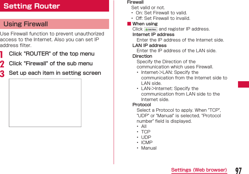 97Settings (Web browser)Setting Router Using FirewallUse Firewall function to prevent unauthorized access to the Internet. Also you can set IP address ﬁ lter.a   Click &quot;ROUTER&quot; of the top menub Click &quot;Firewall&quot; of the sub menuc Set up each item in setting screenFirewallSet valid or not.•  On: Set Firewall to valid.•  Oﬀ : Set Firewall to invalid. ■ When usingClick   and register IP address.Internet IP addressEnter the IP address of the Internet side.LAN IP addressEnter the IP address of the LAN side.DirectionSpecify the Direction of the communication which uses Firewall.•  Internet-&gt;LAN: Specify the communication from the Internet side to LAN side.•  LAN-&gt;Internet: Specify the communication from LAN side to the Internet side.ProtocolSelect a Protocol to apply. When &quot;TCP&quot;, &quot;UDP&quot; or &quot;Manual&quot; is selected, &quot;Protocol number&quot; ﬁ eld is displayed.•  All•  TCP•  UDP•  ICMP•  Manual