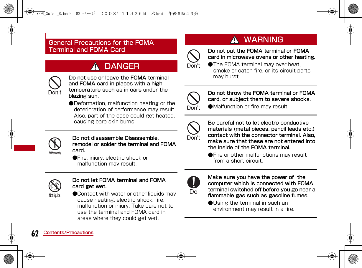62 Contents/PrecautionsGeneral Precautions for the FOMA Terminal and FOMA CardDANGERDo not use or leave the FOMA terminal and FOMA card in places with a high temperature such as in cars under the blazing sun.●Deformation, malfunction heating or the deterioration of performance may result. Also, part of the case could get heated, causing bare skin burns.Do not disassemble Disassemble, remodel or solder the terminal and FOMA card. ●Fire, injury, electric shock or malfunction may result.Do not let FOMA terminal and FOMA card get wet. ●Contact with water or other liquids may cause heating, electric shock, fire, malfunction or injury. Take care not to use the terminal and FOMA card in areas where they could get wet.WARNINGDo not put the FOMA terminal or FOMA card in microwave ovens or other heating. ●The FOMA terminal may over heat, smoke or catch fire, or its circuit parts may burst.Do not throw the FOMA terminal or FOMA card, or subject them to severe shocks. ●Malfunction or fire may result.Be careful not to let electro conductive materials (metal pieces, pencil leads etc.) contact with the connector terminal. Also, make sure that these are not entered into the inside of the FOMA terminal. ●Fire or other malfunctions may result from a short circuit.Make sure you have the power of  the computer which is connected with FOMA terminal switched off before you go near a flammable gas such as gasoline fumes.●Using the terminal in such an environment may result in a fire.Not disassemblyNot liquidsCON_Guide_E.book  62 ページ  ２００８年１１月２６日　水曜日　午後６時４３分