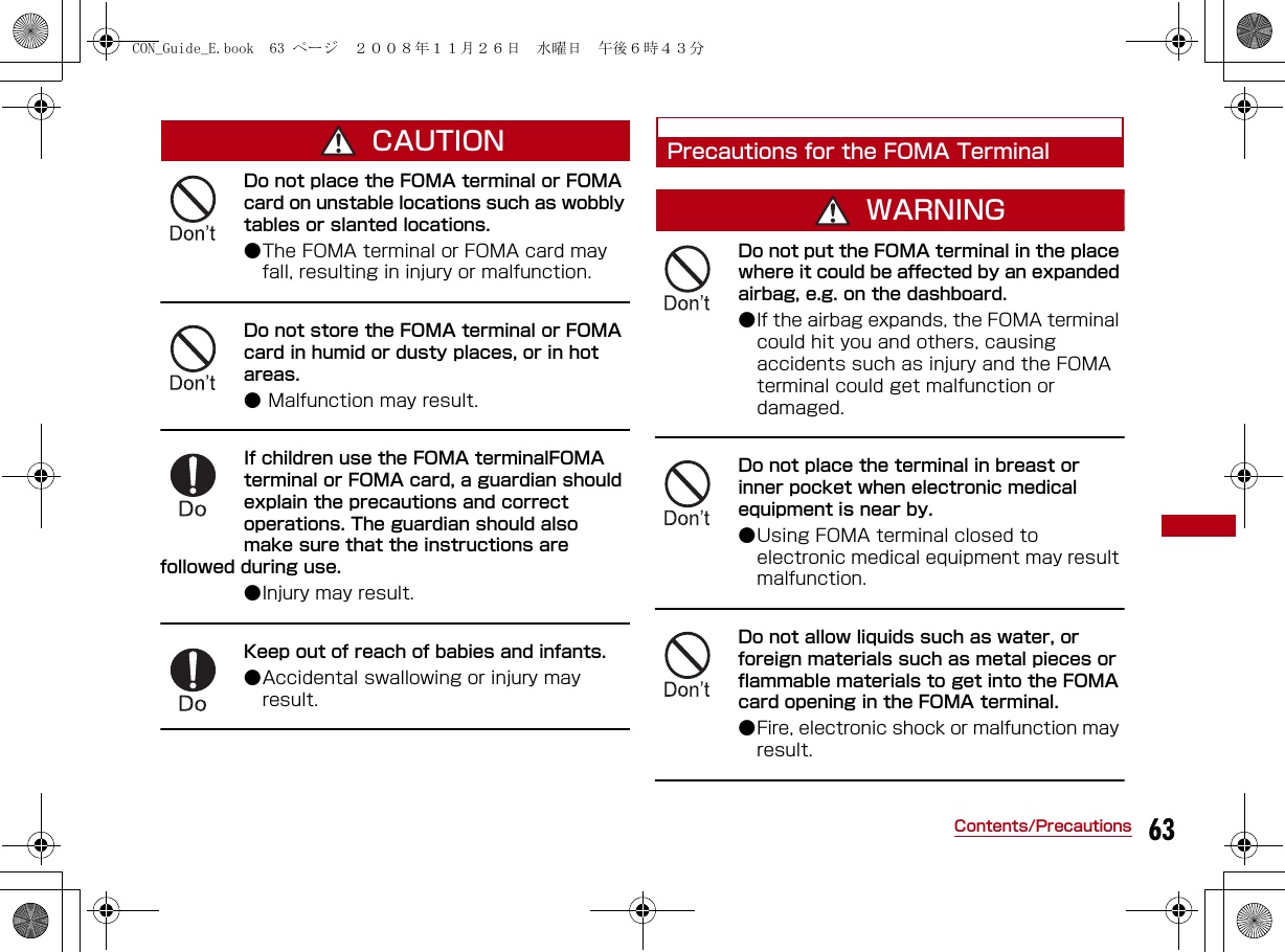 63Contents/PrecautionsCAUTIONDo not place the FOMA terminal or FOMA card on unstable locations such as wobbly tables or slanted locations. ●The FOMA terminal or FOMA card may fall, resulting in injury or malfunction.Do not store the FOMA terminal or FOMA card in humid or dusty places, or in hot areas. ● Malfunction may result.If children use the FOMA terminalFOMA terminal or FOMA card, a guardian should explain the precautions and correct operations. The guardian should also make sure that the instructions are followed during use. ●Injury may result.Keep out of reach of babies and infants.●Accidental swallowing or injury may result.Precautions for the FOMA TerminalWARNINGDo not put the FOMA terminal in the place where it could be affected by an expanded airbag, e.g. on the dashboard. ●If the airbag expands, the FOMA terminal could hit you and others, causing accidents such as injury and the FOMA terminal could get malfunction or damaged.Do not place the terminal in breast or inner pocket when electronic medical equipment is near by. ●Using FOMA terminal closed to electronic medical equipment may result malfunction.Do not allow liquids such as water, or foreign materials such as metal pieces or flammable materials to get into the FOMA card opening in the FOMA terminal.●Fire, electronic shock or malfunction may result.CON_Guide_E.book  63 ページ  ２００８年１１月２６日　水曜日　午後６時４３分