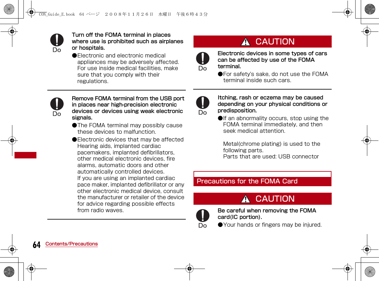 64 Contents/PrecautionsTurn off the FOMA terminal in places where use is prohibited such as airplanes or hospitals.●Electronic and electronic medical appliances may be adversely affected. For use inside medical facilities, make sure that you comply with their regulations.Remove FOMA terminal from the USB port in places near high-precision electronic devices or devices using weak electronic signals.●The FOMA terminal may possibly cause these devices to malfunction. ●Electronic devices that may be affected Hearing aids, implanted cardiac pacemakers, implanted defibrillators, other medical electronic devices, fire alarms, automatic doors and other automatically controlled devices.If you are using an implanted cardiac pace maker, implanted defibrillator or any other electronic medical device, consult the manufacturer or retailer of the device for advice regarding possible effects from radio waves.CAUTIONElectronic devices in some types of cars can be affected by use of the FOMA terminal. ●For safety&apos;s sake, do not use the FOMA terminal inside such cars.Itching, rash or eczema may be caused depending on your physical conditions or predisposition. ●If an abnormality occurs, stop using the FOMA terminal immediately, and then seek medical attention.Metal(chrome plating) is used to the following parts.Parts that are used: USB connectorPrecautions for the FOMA CardCAUTIONBe careful when removing the FOMA card(IC portion). ●Your hands or fingers may be injured.CON_Guide_E.book  64 ページ  ２００８年１１月２６日　水曜日　午後６時４３分