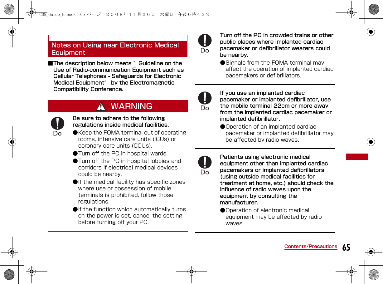 65Contents/PrecautionsNotes on Using near Electronic Medical Equipment■The description below meets ″Guideline on the Use of Radio-communication Equipment such as Cellular Telephones - Safeguards for Electronic Medical Equipment″ by the Electromagnetic Compatibility Conference.WARNINGBe sure to adhere to the following regulations inside medical facilities.●Keep the FOMA terminal out of operating rooms, intensive care units (ICUs) or coronary care units (CCUs). ●Turn off the PC in hospital wards. ●Turn off the PC in hospital lobbies and corridors if electrical medical devices could be nearby.●If the medical facility has specific zones where use or possession of mobile terminals is prohibited, follow those regulations. ●If the function which automatically turns on the power is set, cancel the setting before turning off your PC.Turn off the PC in crowded trains or other public places where implanted cardiac pacemaker or defibrillator wearers could be nearby.●Signals from the FOMA terminal may affect the operation of implanted cardiac pacemakers or defibrillators.If you use an implanted cardiac pacemaker or implanted defibrillator, use the mobile terminal 22cm or more away from the implanted cardiac pacemaker or implanted defibrillator. ●Operation of an implanted cardiac pacemaker or implanted defibrillator may be affected by radio waves.Patients using electronic medical equipment other than implanted cardiac pacemakers or implanted defibrillators (using outside medical facilities for treatment at home, etc.) should check the influence of radio waves upon the equipment by consulting the manufacturer.●Operation of electronic medical equipment may be affected by radio waves.CON_Guide_E.book  65 ページ  ２００８年１１月２６日　水曜日　午後６時４３分