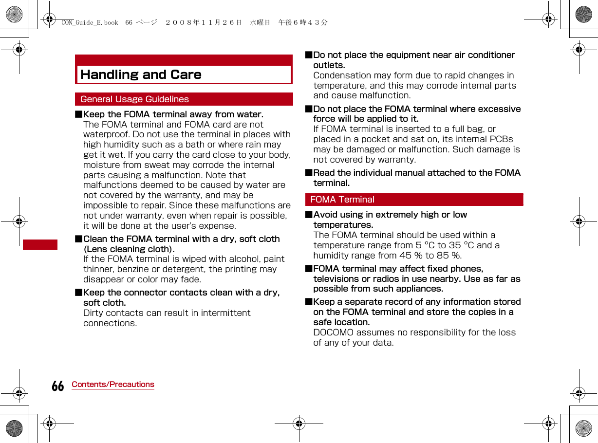 66 Contents/PrecautionsHandling and CareGeneral Usage Guidelines■Keep the FOMA terminal away from water.The FOMA terminal and FOMA card are not waterproof. Do not use the terminal in places with high humidity such as a bath or where rain may get it wet. If you carry the card close to your body, moisture from sweat may corrode the internal parts causing a malfunction. Note that malfunctions deemed to be caused by water are not covered by the warranty, and may be impossible to repair. Since these malfunctions are not under warranty, even when repair is possible, it will be done at the user&apos;s expense.■Clean the FOMA terminal with a dry, soft cloth (Lens cleaning cloth).If the FOMA terminal is wiped with alcohol, paint thinner, benzine or detergent, the printing may disappear or color may fade.■Keep the connector contacts clean with a dry, soft cloth.Dirty contacts can result in intermittent connections.■Do not place the equipment near air conditioner outlets.Condensation may form due to rapid changes in temperature, and this may corrode internal parts and cause malfunction.■Do not place the FOMA terminal where excessive force will be applied to it.If FOMA terminal is inserted to a full bag, or placed in a pocket and sat on, its internal PCBs may be damaged or malfunction. Such damage is not covered by warranty.■Read the individual manual attached to the FOMA terminal.FOMA Terminal■Avoid using in extremely high or low temperatures.The FOMA terminal should be used within a temperature range from 5 °C to 35 °C and a humidity range from 45 % to 85 %.■FOMA terminal may affect fixed phones, televisions or radios in use nearby. Use as far as possible from such appliances.■Keep a separate record of any information stored on the FOMA terminal and store the copies in a safe location. DOCOMO assumes no responsibility for the loss of any of your data.CON_Guide_E.book  66 ページ  ２００８年１１月２６日　水曜日　午後６時４３分