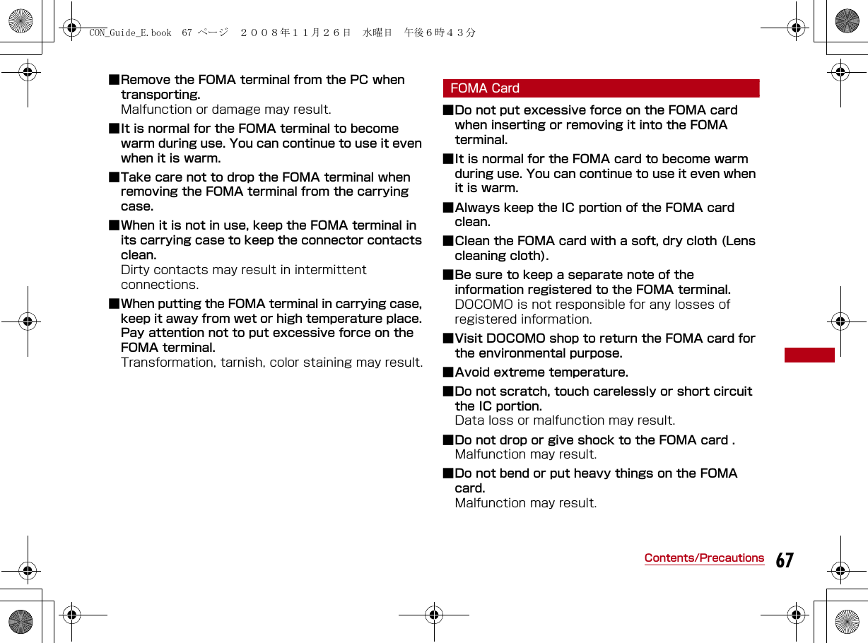 67Contents/Precautions■Remove the FOMA terminal from the PC when transporting. Malfunction or damage may result.■It is normal for the FOMA terminal to become warm during use. You can continue to use it even when it is warm.■Take care not to drop the FOMA terminal when removing the FOMA terminal from the carrying case.■When it is not in use, keep the FOMA terminal in its carrying case to keep the connector contacts clean.Dirty contacts may result in intermittent connections.■When putting the FOMA terminal in carrying case, keep it away from wet or high temperature place. Pay attention not to put excessive force on the FOMA terminal.Transformation, tarnish, color staining may result.FOMA Card■Do not put excessive force on the FOMA card when inserting or removing it into the FOMA terminal.■It is normal for the FOMA card to become warm during use. You can continue to use it even when it is warm.■Always keep the IC portion of the FOMA card clean.■Clean the FOMA card with a soft, dry cloth (Lens cleaning cloth).■Be sure to keep a separate note of the information registered to the FOMA terminal.DOCOMO is not responsible for any losses of registered information.■Visit DOCOMO shop to return the FOMA card for the environmental purpose.■Avoid extreme temperature.■Do not scratch, touch carelessly or short circuit the IC portion. Data loss or malfunction may result.■Do not drop or give shock to the FOMA card .Malfunction may result.■Do not bend or put heavy things on the FOMA card.Malfunction may result.CON_Guide_E.book  67 ページ  ２００８年１１月２６日　水曜日　午後６時４３分