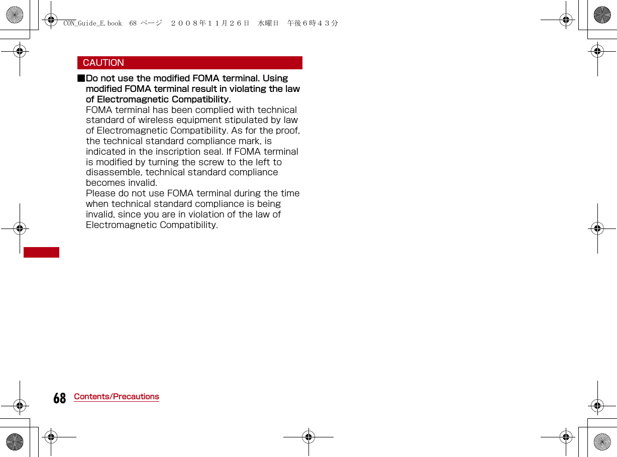 68 Contents/PrecautionsCAUTION■Do not use the modified FOMA terminal. Using modified FOMA terminal result in violating the law of Electromagnetic Compatibility.FOMA terminal has been complied with technical standard of wireless equipment stipulated by law of Electromagnetic Compatibility. As for the proof, the technical standard compliance mark, is indicated in the inscription seal. If FOMA terminal is modified by turning the screw to the left to disassemble, technical standard compliance becomes invalid.Please do not use FOMA terminal during the time when technical standard compliance is being invalid, since you are in violation of the law of Electromagnetic Compatibility.CON_Guide_E.book  68 ページ  ２００８年１１月２６日　水曜日　午後６時４３分