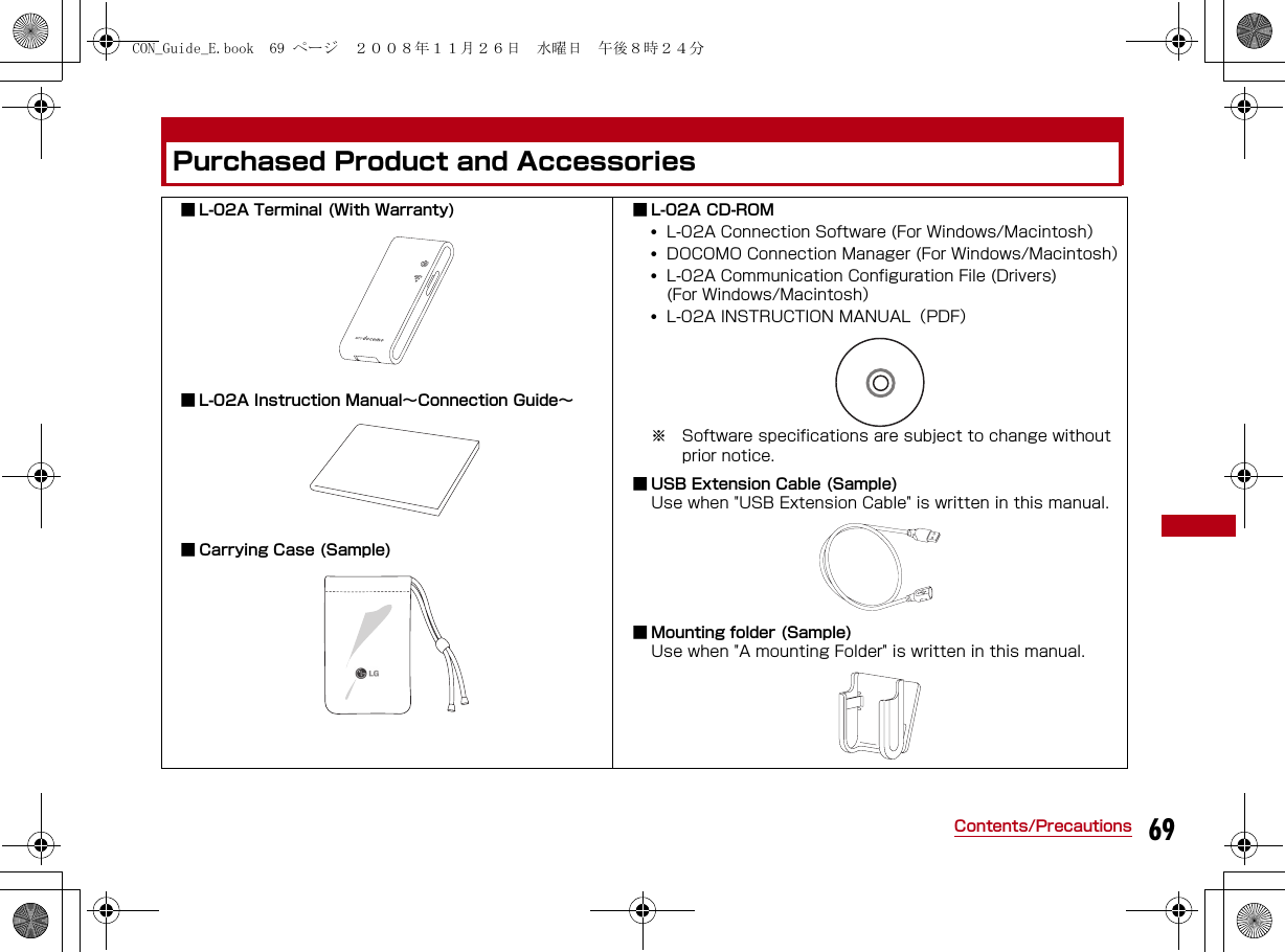 69Contents/PrecautionsPurchased Product and Accessories■ L-02A Terminal (With Warranty) ■ L-02A Instruction Manual∼Connection Guide∼■ Carrying Case (Sample) ■ L-02A CD-ROM•L-02A Connection Software (For Windows/Macintosh）•DOCOMO Connection Manager (For Windows/Macintosh）•L-02A Communication Configuration File (Drivers)(For Windows/Macintosh）•L-02A INSTRUCTION MANUAL（PDF） ※ Software specifications are subject to change without prior notice. ■ USB Extension Cable (Sample)Use when &quot;USB Extension Cable&quot; is written in this manual.■ Mounting folder (Sample)Use when &quot;A mounting Folder&quot; is written in this manual.CON_Guide_E.book  69 ページ  ２００８年１１月２６日　水曜日　午後８時２４分