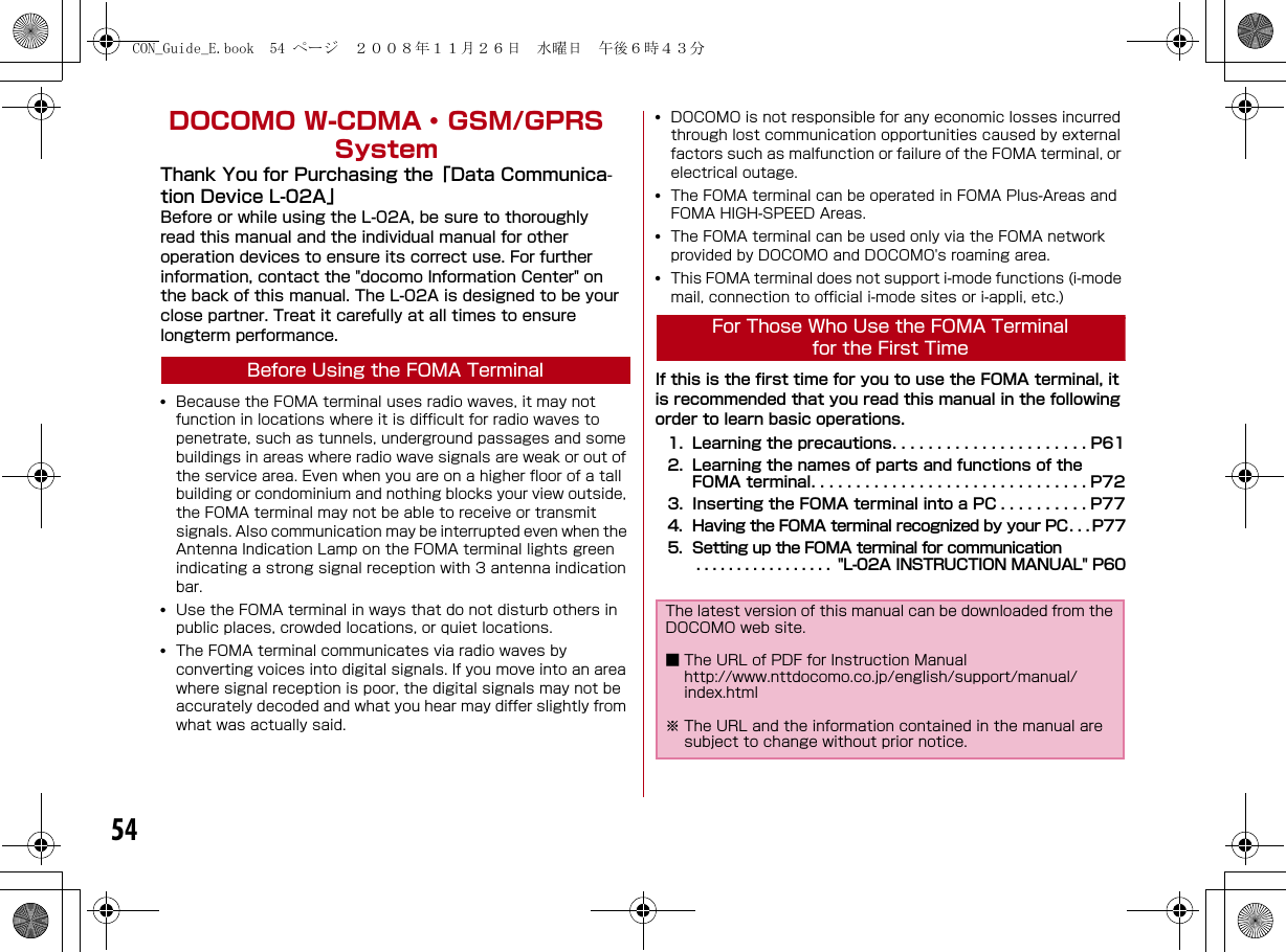 54DOCOMO W-CDMA・ GSM/GPRS SystemThank You for Purchasing the「Data Communica-tion Device L-02A」Before or while using the L-02A, be sure to thoroughly read this manual and the individual manual for other operation devices to ensure its correct use. For further information, contact the &quot;docomo Information Center&quot; on the back of this manual. The L-02A is designed to be your close partner. Treat it carefully at all times to ensure longterm performance.Before Using the FOMA Terminal•Because the FOMA terminal uses radio waves, it may not function in locations where it is difficult for radio waves to penetrate, such as tunnels, underground passages and some buildings in areas where radio wave signals are weak or out of the service area. Even when you are on a higher floor of a tall building or condominium and nothing blocks your view outside, the FOMA terminal may not be able to receive or transmit signals. Also communication may be interrupted even when the Antenna Indication Lamp on the FOMA terminal lights green indicating a strong signal reception with 3 antenna indication bar.•Use the FOMA terminal in ways that do not disturb others in public places, crowded locations, or quiet locations.•The FOMA terminal communicates via radio waves by converting voices into digital signals. If you move into an area where signal reception is poor, the digital signals may not be accurately decoded and what you hear may differ slightly from what was actually said.•DOCOMO is not responsible for any economic losses incurred through lost communication opportunities caused by external factors such as malfunction or failure of the FOMA terminal, or electrical outage.•The FOMA terminal can be operated in FOMA Plus-Areas and FOMA HIGH-SPEED Areas.•The FOMA terminal can be used only via the FOMA network provided by DOCOMO and DOCOMO&apos;s roaming area.•This FOMA terminal does not support i-mode functions (i-mode mail, connection to official i-mode sites or i-appli, etc.)For Those Who Use the FOMA Terminal for the First TimeIf this is the first time for you to use the FOMA terminal, it is recommended that you read this manual in the following order to learn basic operations.1. Learning the precautions. . . . . . . . . . . . . . . . . . . . . . P612. Learning the names of parts and functions of the FOMA terminal. . . . . . . . . . . . . . . . . . . . . . . . . . . . . . . P723. Inserting the FOMA terminal into a PC . . . . . . . . . . P774. Having the FOMA terminal recognized by your PC. . . P775. Setting up the FOMA terminal for communication. . . . . . . . . . . . . . . . .  &quot;L-02A INSTRUCTION MANUAL&quot; P60The latest version of this manual can be downloaded from the DOCOMO web site.■ The URL of PDF for Instruction Manualhttp://www.nttdocomo.co.jp/english/support/manual/index.html※ The URL and the information contained in the manual are subject to change without prior notice.CON_Guide_E.book  54 ページ  ２００８年１１月２６日　水曜日　午後６時４３分