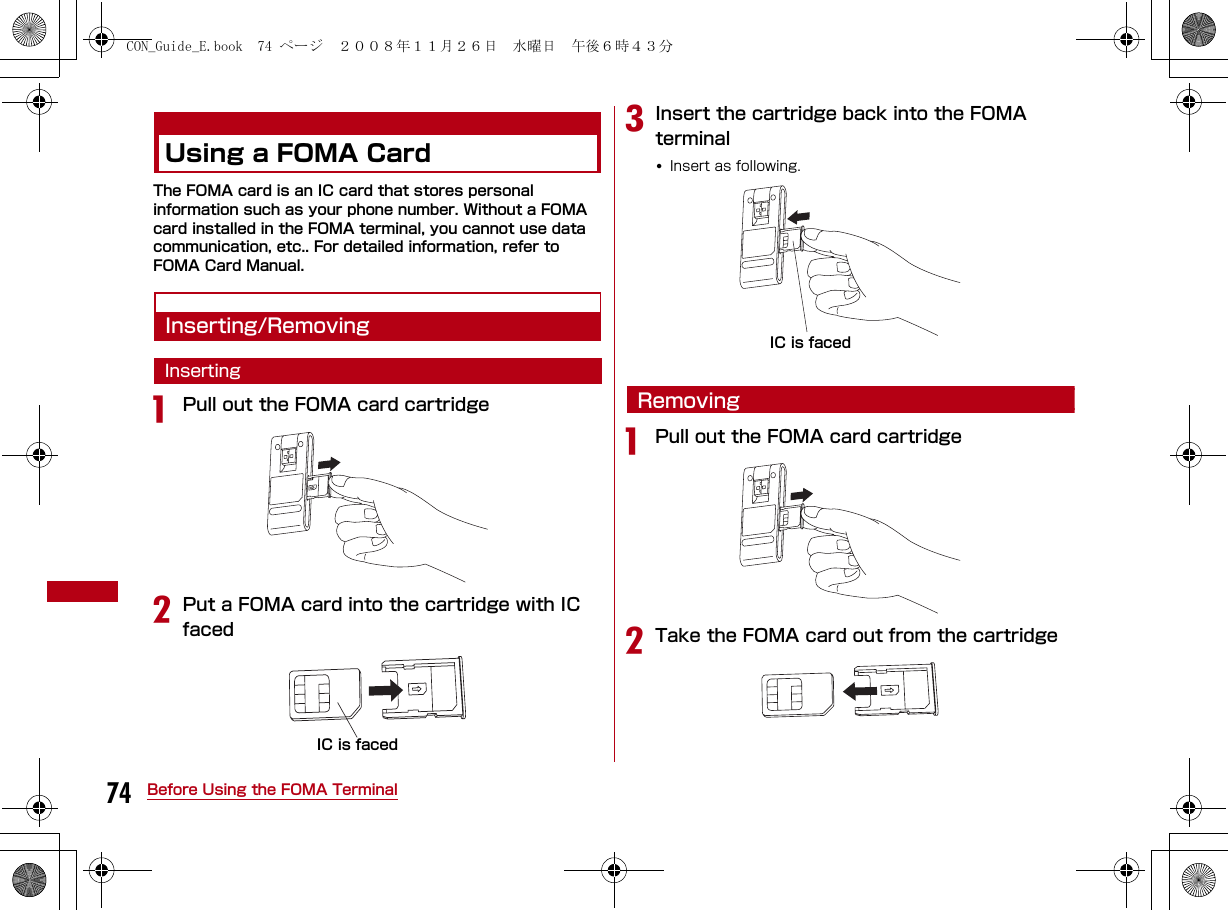 74 Before Using the FOMA TerminalUsing a FOMA CardThe FOMA card is an IC card that stores personal information such as your phone number. Without a FOMA card installed in the FOMA terminal, you cannot use data communication, etc.. For detailed information, refer to FOMA Card Manual.Inserting/RemovingInsertingaPull out the FOMA card cartridgebPut a FOMA card into the cartridge with IC facedcInsert the cartridge back into the FOMA terminal•Insert as following.RemovingaPull out the FOMA card cartridgebTake the FOMA card out from the cartridgeIC is facedIC is facedCON_Guide_E.book  74 ページ  ２００８年１１月２６日　水曜日　午後６時４３分