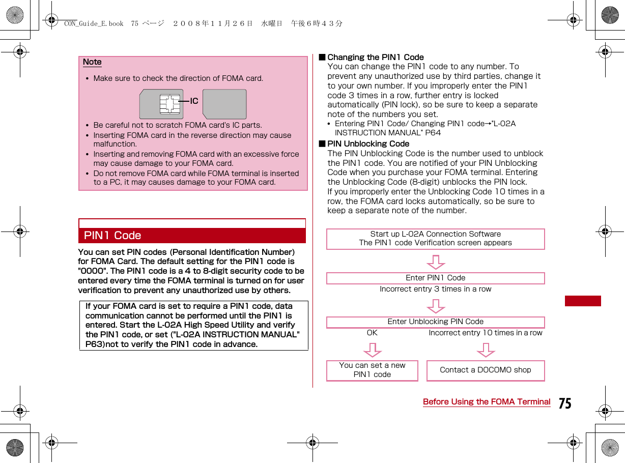 75Before Using the FOMA TerminalPIN1 CodeYou can set PIN codes (Personal Identification Number) for FOMA Card. The default setting for the PIN1 code is &quot;0000&quot;. The PIN1 code is a 4 to 8-digit security code to be entered every time the FOMA terminal is turned on for user verification to prevent any unauthorized use by others.■ Changing the PIN1 CodeYou can change the PIN1 code to any number. To prevent any unauthorized use by third parties, change it to your own number. If you improperly enter the PIN1 code 3 times in a row, further entry is locked automatically (PIN lock), so be sure to keep a separate note of the numbers you set.•Entering PIN1 Code/ Changing PIN1 code→&quot;L-02A INSTRUCTION MANUAL&quot; P64■ PIN Unblocking CodeThe PIN Unblocking Code is the number used to unblock the PIN1 code. You are notified of your PIN Unblocking Code when you purchase your FOMA terminal. Entering the Unblocking Code (8-digit) unblocks the PIN lock.If you improperly enter the Unblocking Code 10 times in a row, the FOMA card locks automatically, so be sure to keep a separate note of the number.Note•Make sure to check the direction of FOMA card.•Be careful not to scratch FOMA card&apos;s IC parts.•Inserting FOMA card in the reverse direction may cause malfunction.•Inserting and removing FOMA card with an excessive force may cause damage to your FOMA card.•Do not remove FOMA card while FOMA terminal is inserted to a PC, it may causes damage to your FOMA card.If your FOMA card is set to require a PIN1 code, data communication cannot be performed until the PIN1 is entered. Start the L-02A High Speed Utility and verify the PIN1 code, or set (&quot;L-02A INSTRUCTION MANUAL&quot; P63)not to verify the PIN1 code in advance.ICStart up L-02A Connection SoftwareThe PIN1 code Verification screen appearsEnter PIN1 CodeIncorrect entry 3 times in a rowEnter Unblocking PIN CodeOK Incorrect entry 10 times in a rowYou can set a newPIN1 code Contact a DOCOMO shopCON_Guide_E.book  75 ページ  ２００８年１１月２６日　水曜日　午後６時４３分