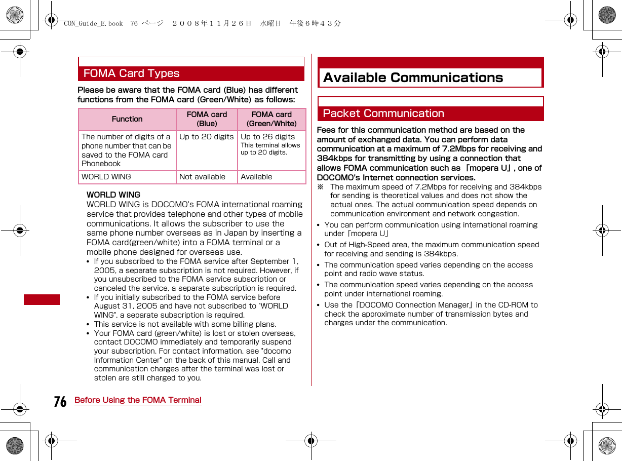 76 Before Using the FOMA TerminalFOMA Card TypesPlease be aware that the FOMA card (Blue) has different functions from the FOMA card (Green/White) as follows:WORLD WINGWORLD WING is DOCOMO&apos;s FOMA international roaming service that provides telephone and other types of mobile communications. It allows the subscriber to use the same phone number overseas as in Japan by inserting a FOMA card(green/white) into a FOMA terminal or a mobile phone designed for overseas use.•If you subscribed to the FOMA service after September 1, 2005, a separate subscription is not required. However, if you unsubscribed to the FOMA service subscription or canceled the service, a separate subscription is required.•If you initially subscribed to the FOMA service before August 31, 2005 and have not subscribed to &quot;WORLD WING&quot;, a separate subscription is required.•This service is not available with some billing plans. •Your FOMA card (green/white) is lost or stolen overseas, contact DOCOMO immediately and temporarily suspend your subscription. For contact information, see &quot;docomo Information Center&quot; on the back of this manual. Call and communication charges after the terminal was lost or stolen are still charged to you.Available CommunicationsPacket CommunicationFees for this communication method are based on the amount of exchanged data. You can perform data communication at a maximum of 7.2Mbps for receiving and 384kbps for transmitting by using a connection that allows FOMA communication such as 「mopera U」, one of DOCOMO&apos;s Internet connection services.※ The maximum speed of 7.2Mbps for receiving and 384kbps for sending is theoretical values and does not show the actual ones. The actual communication speed depends on communication environment and network congestion.•You can perform communication using international roaming under「mopera U」•Out of High-Speed area, the maximum communication speed for receiving and sending is 384kbps.•The communication speed varies depending on the access point and radio wave status.•The communication speed varies depending on the access point under international roaming.•Use the「DOCOMO Connection Manager」in the CD-ROM to check the approximate number of transmission bytes and charges under the communication.Function FOMA card (Blue)FOMA card (Green/White)The number of digits of a phone number that can be saved to the FOMA card PhonebookUp to 20 digits Up to 26 digitsThis terminal allows up to 20 digits.WORLD WING Not available AvailableCON_Guide_E.book  76 ページ  ２００８年１１月２６日　水曜日　午後６時４３分