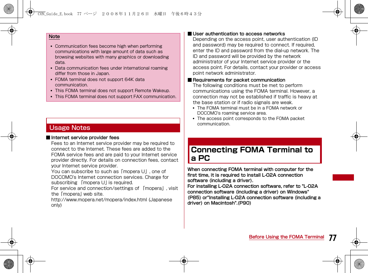 77Before Using the FOMA TerminalUsage Notes■ Internet service provider feesFees to an Internet service provider may be required to connect to the Internet. These fees are added to the FOMA service fees and are paid to your Internet service provider directly. For details on connection fees, contact your Internet service provider. You can subscribe to such as「mopera U」, one of DOCOMO&apos;s Internet connection services. Charge for subscribing 「mopera U」 is required.For service and connection/settings of 「mopera」, visit the「mopera」 web site.http://www.mopera.net/mopera/index.html (Japanese only)■ User authentication to access networksDepending on the access point, user authentication (ID and password) may be required to connect. If required, enter the ID and password from the dial-up network. The ID and password will be provided by the network administrator of your Internet service provider or the access point. For details, contact your provider or access point network administrator.■ Requirements for packet communicationThe following conditions must be met to perform communications using the FOMA terminal. However, a connection may not be established if traffic is heavy at the base station or if radio signals are weak.•The FOMA terminal must be in a FOMA network or DOCOMO&apos;s roaming service area.•The access point corresponds to the FOMA packet communication.Connecting FOMA Terminal to a PCWhen connecting FOMA terminal with computer for the first time, it is required to install L-02A connection software (including a driver).For installing L-02A connection software, refer to &quot;L-02A connection software (including a driver) on Windows&quot; (P85) or&quot;Installing L-02A connection software (including a driver) on Macintosh&quot;.(P90)Note•Communication fees become high when performing communications with large amount of data such as browsing websites with many graphics or downloading data.•Data communication fees under international roaming differ from those in Japan.•FOMA terminal does not support 64K data communication.•This FOMA terminal does not support Remote Wakeup.•This FOMA terminal does not support FAX communication.CON_Guide_E.book  77 ページ  ２００８年１１月２６日　水曜日　午後６時４３分