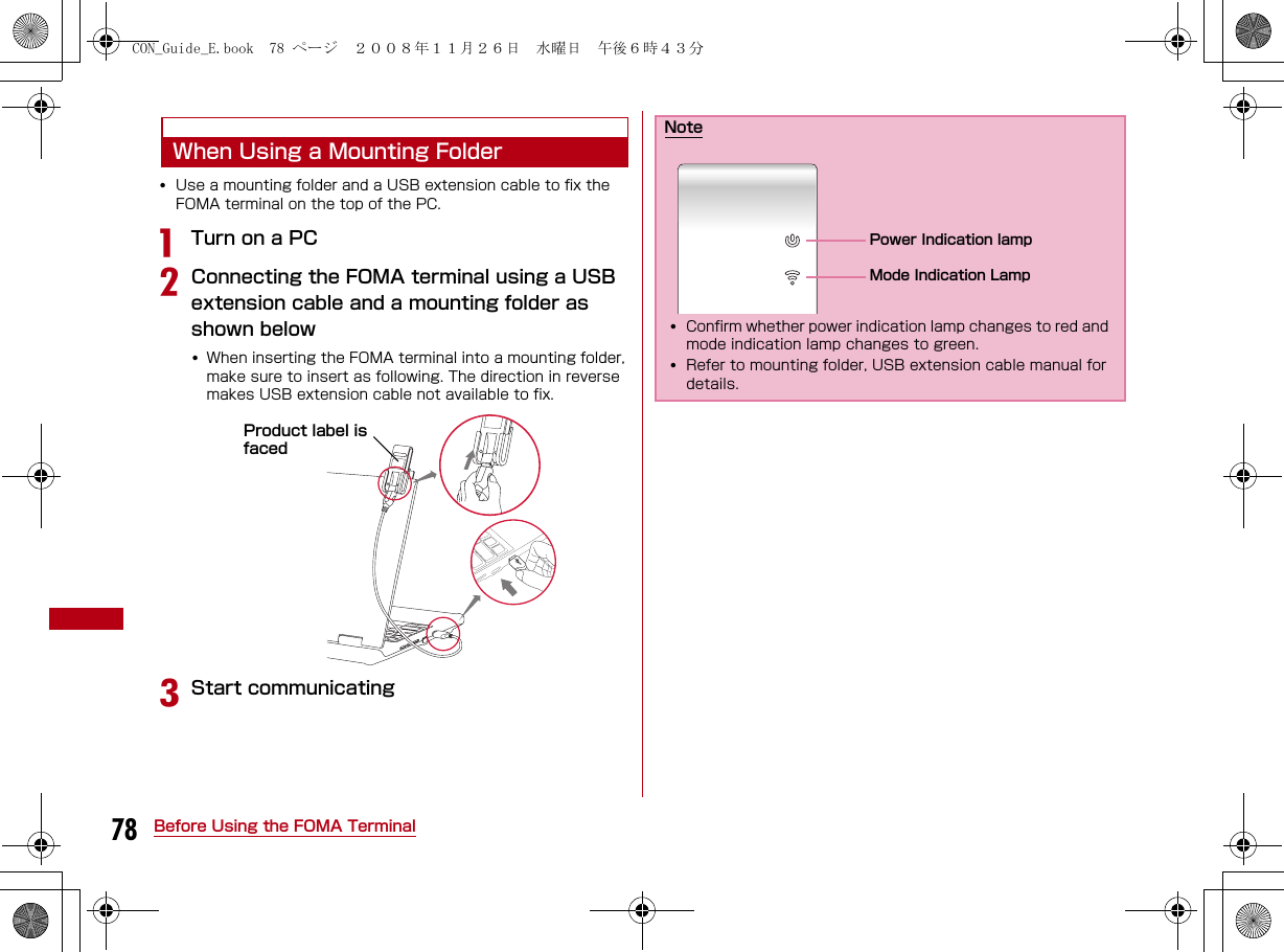 78 Before Using the FOMA TerminalWhen Using a Mounting Folder•Use a mounting folder and a USB extension cable to fix the FOMA terminal on the top of the PC.aTurn on a PCbConnecting the FOMA terminal using a USB extension cable and a mounting folder as shown below•When inserting the FOMA terminal into a mounting folder, make sure to insert as following. The direction in reverse makes USB extension cable not available to fix.cStart communicatingProduct label is facedNote•Confirm whether power indication lamp changes to red and mode indication lamp changes to green.•Refer to mounting folder, USB extension cable manual for details.Power Indication lampMode Indication LampCON_Guide_E.book  78 ページ  ２００８年１１月２６日　水曜日　午後６時４３分