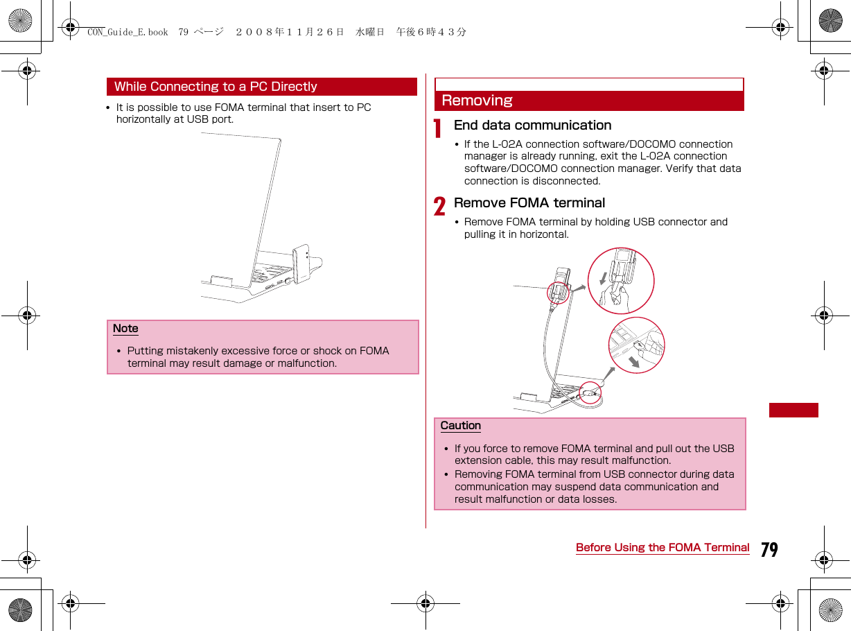 79Before Using the FOMA TerminalWhile Connecting to a PC Directly•It is possible to use FOMA terminal that insert to PC horizontally at USB port.RemovingaEnd data communication•If the L-02A connection software/DOCOMO connection manager is already running, exit the L-02A connection software/DOCOMO connection manager. Verify that data connection is disconnected.bRemove FOMA terminal•Remove FOMA terminal by holding USB connector and pulling it in horizontal. Note•Putting mistakenly excessive force or shock on FOMA terminal may result damage or malfunction.Caution•If you force to remove FOMA terminal and pull out the USB extension cable, this may result malfunction.•Removing FOMA terminal from USB connector during data communication may suspend data communication and result malfunction or data losses.CON_Guide_E.book  79 ページ  ２００８年１１月２６日　水曜日　午後６時４３分
