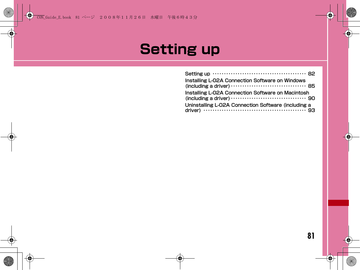 81Setting upSetting up ･････････････････････････････････････････ 82Installing L-02A Connection Software on Windows (including a driver) ･････････････････････････････････ 85Installing L-02A Connection Software on Macintosh (including a driver) ･････････････････････････････････ 90Uninstalling L-02A Connection Software (including a driver) ･････････････････････････････････････････････ 93CON_Guide_E.book  81 ページ  ２００８年１１月２６日　水曜日　午後６時４３分