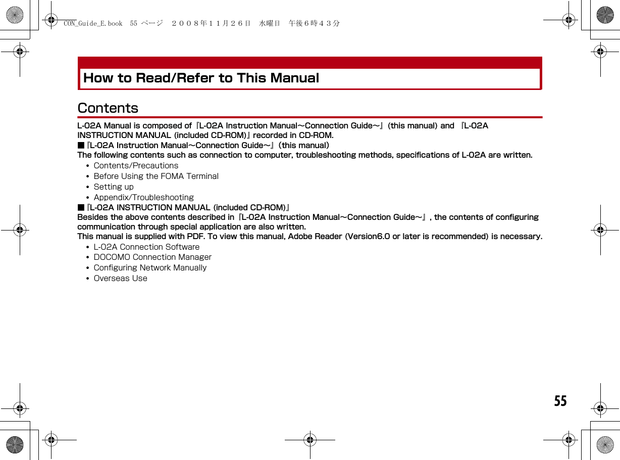 55How to Read/Refer to This ManualContentsL-02A Manual is composed of『L-02A Instruction Manual∼Connection Guide∼』(this manual) and 『L-02A INSTRUCTION MANUAL (included CD-ROM)』 recorded in CD-ROM.■『L-02A Instruction Manual∼Connection Guide∼』（this manual） The following contents such as connection to computer, troubleshooting methods, specifications of L-02A are written.•Contents/Precautions•Before Using the FOMA Terminal•Setting up•Appendix/Troubleshooting■『L-02A INSTRUCTION MANUAL (included CD-ROM)』Besides the above contents described in『L-02A Instruction Manual∼Connection Guide∼』, the contents of configuring communication through special application are also written.This manual is supplied with PDF. To view this manual, Adobe Reader (Version6.0 or later is recommended) is necessary.•L-02A Connection Software•DOCOMO Connection Manager•Configuring Network Manually•Overseas UseCON_Guide_E.book  55 ページ  ２００８年１１月２６日　水曜日　午後６時４３分