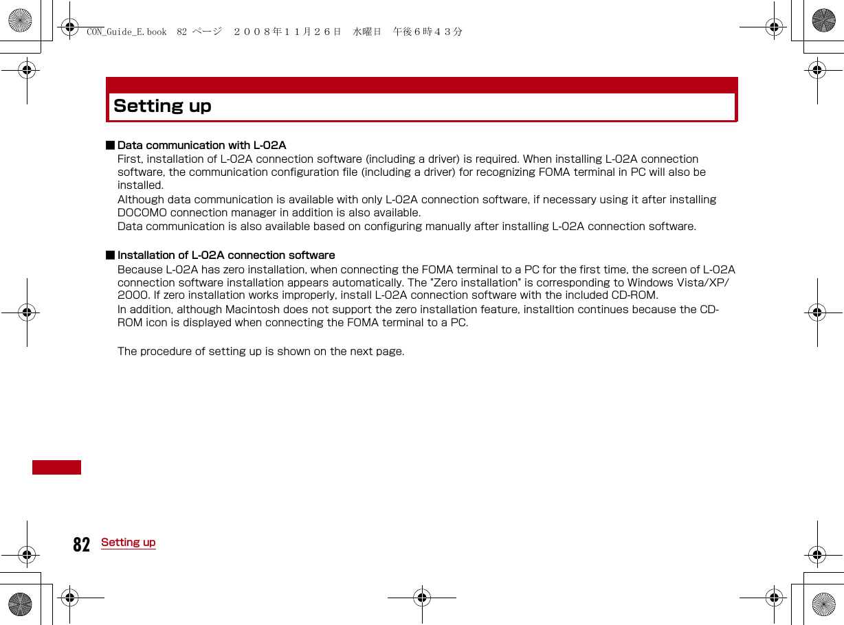 82 Setting upSetting up■ Data communication with L-02AFirst, installation of L-02A connection software (including a driver) is required. When installing L-02A connection software, the communication configuration file (including a driver) for recognizing FOMA terminal in PC will also be installed.Although data communication is available with only L-02A connection software, if necessary using it after installing DOCOMO connection manager in addition is also available.Data communication is also available based on configuring manually after installing L-02A connection software.■ Installation of L-02A connection softwareBecause L-02A has zero installation, when connecting the FOMA terminal to a PC for the first time, the screen of L-02A connection software installation appears automatically. The &quot;Zero installation&quot; is corresponding to Windows Vista/XP/2000. If zero installation works improperly, install L-02A connection software with the included CD-ROM.In addition, although Macintosh does not support the zero installation feature, installtion continues because the CD-ROM icon is displayed when connecting the FOMA terminal to a PC.The procedure of setting up is shown on the next page.CON_Guide_E.book  82 ページ  ２００８年１１月２６日　水曜日　午後６時４３分