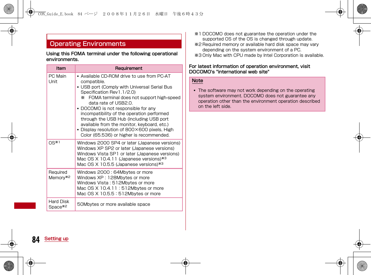 84 Setting upOperating EnvironmentsUsing this FOMA terminal under the following operational environments.※1 DOCOMO does not guarantee the operation under the supported OS of the OS is changed through update.※2 Required memory or available hard disk space may vary depending on the system environment of a PC.※3 Only Mac with CPU made by Intel Corporation is available.For latest information of operation environment, visit DOCOMO&apos;s &quot;international web site&quot;Item RequirementPC Main Unit•Available CD-ROM drive to use from PC-AT compatible.•USB port (Comply with Universal Serial Bus Specification Rev1.1/2.0)※ FOMA terminal does not support high-speeddata rate of USB2.0.•DOCOMO is not responsible for any incompatibility of the operation performed through the USB Hub (including USB port available from the monitor, keyboard, etc.)•Display resolution of 800×600 pixels, High Color (65.536) or higher is recommended.OS※1Windows 2000 SP4 or later (Japanese versions)Windows XP SP2 or later (Japanese versions)Windows Vista SP1 or later (Japanese versions)Mac OS X 10.4.11 (Japanese versions)※3Mac OS X 10.5.5 (Japanese versions)※3Required Memory※2Windows 2000 : 64Mbytes or moreWindows XP : 128Mbytes or moreWindows Vista : 512Mbytes or moreMac OS X 10.4.11：512Mbytes or moreMac OS X 10.5.5：512Mbytes or moreHard Disk Space※2 50Mbytes or more available spaceNote•The software may not work depending on the operating system environment. DOCOMO does not guarantee any operation other than the environment operation described on the left side.CON_Guide_E.book  84 ページ  ２００８年１１月２６日　水曜日　午後６時４３分