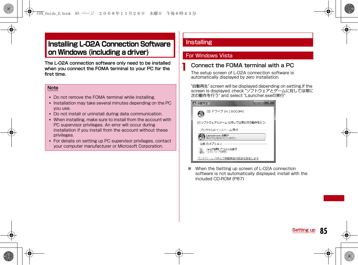 85Setting upInstalling L-02A Connection Software on Windows (including a driver)The L-02A connection software only need to be installed when you connect the FOMA terminal to your PC for the first time.InstallingFor Windows VistaaConnect the FOMA terminal with a PCThe setup screen of L-02A connection software is automatically displayed by zero installation.&quot;自動再生&quot; screen will be displayed depending on setting.If the screen is displayed, check &quot;ソフトウェアとゲームに対しては常に次の動作を行う&quot; and select &quot;Launcher.exeの実行&quot;np※ When the Setting up screen of L-02A connection software is not automatically displayed, install with the included CD-ROM (P87)Note•Do not remove the FOMA terminal while installing.•Installation may take several minutes depending on the PC you use. •Do not install or uninstall during data communication. •When installing, make sure to install from the account with PC supervisor privileges. An error will occur during installation if you install from the account without these privileges. •For details on setting up PC supervisor privileges, contact your computer manufacturer or Microsoft Corporation.CON_Guide_E.book  85 ページ  ２００８年１１月２６日　水曜日　午後６時４３分