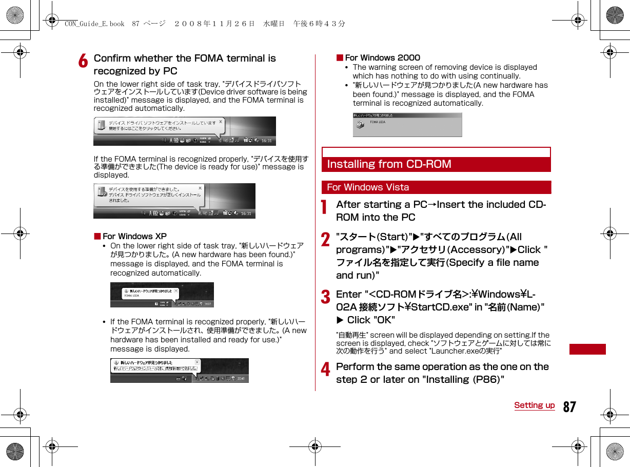 87Setting upfConfirm whether the FOMA terminal is recognized by PCOn the lower right side of task tray, &quot;デバイスドライバソフトウェアをインストールしています(Device driver software is being installed)&quot; message is displayed, and the FOMA terminal is recognized automatically.If the FOMA terminal is recognized properly, &quot;デバイスを使用する準備ができました(The device is ready for use)&quot; message is displayed.■For Windows XP•  On the lower right side of task tray, &quot;新しいハードウェアが見つかりました。 (A new hardware has been found.)&quot; message is displayed, and the FOMA terminal is recognized automatically.•  If the FOMA terminal is recognized properly, &quot;新しいハードウェアがインストールされ、使用準備ができました。(A new hardware has been installed and ready for use.)&quot; message is displayed.■For Windows 2000•  The warning screen of removing device is displayed which has nothing to do with using continually.•  &quot;新しいハードウェアが見つかりました(A new hardware has been found.)&quot; message is displayed, and the FOMA terminal is recognized automatically.Installing from CD-ROMFor Windows VistaaAfter starting a PC→Insert the included CD-ROM into the PCb&quot;スタート(Start)&quot;&quot;すべてのプログラム(All programs)&quot;&quot;アクセサリ(Accessory)&quot;Click &quot;ファイル名を指定して実行(Specify a file name and run)&quot;cEnter &quot;&lt;CD-ROMドライブ名&gt;:¥Windows¥L-02A 接続ソフト¥StartCD.exe&quot; in &quot;名前(Name)&quot;  Click &quot;OK&quot;&quot;自動再生&quot; screen will be displayed depending on setting.If the screen is displayed, check &quot;ソフトウェアとゲームに対しては常に次の動作を行う&quot; and select &quot;Launcher.exeの実行&quot;dPerform the same operation as the one on the step 2 or later on &quot;Installing (P86)&quot;CON_Guide_E.book  87 ページ  ２００８年１１月２６日　水曜日　午後６時４３分