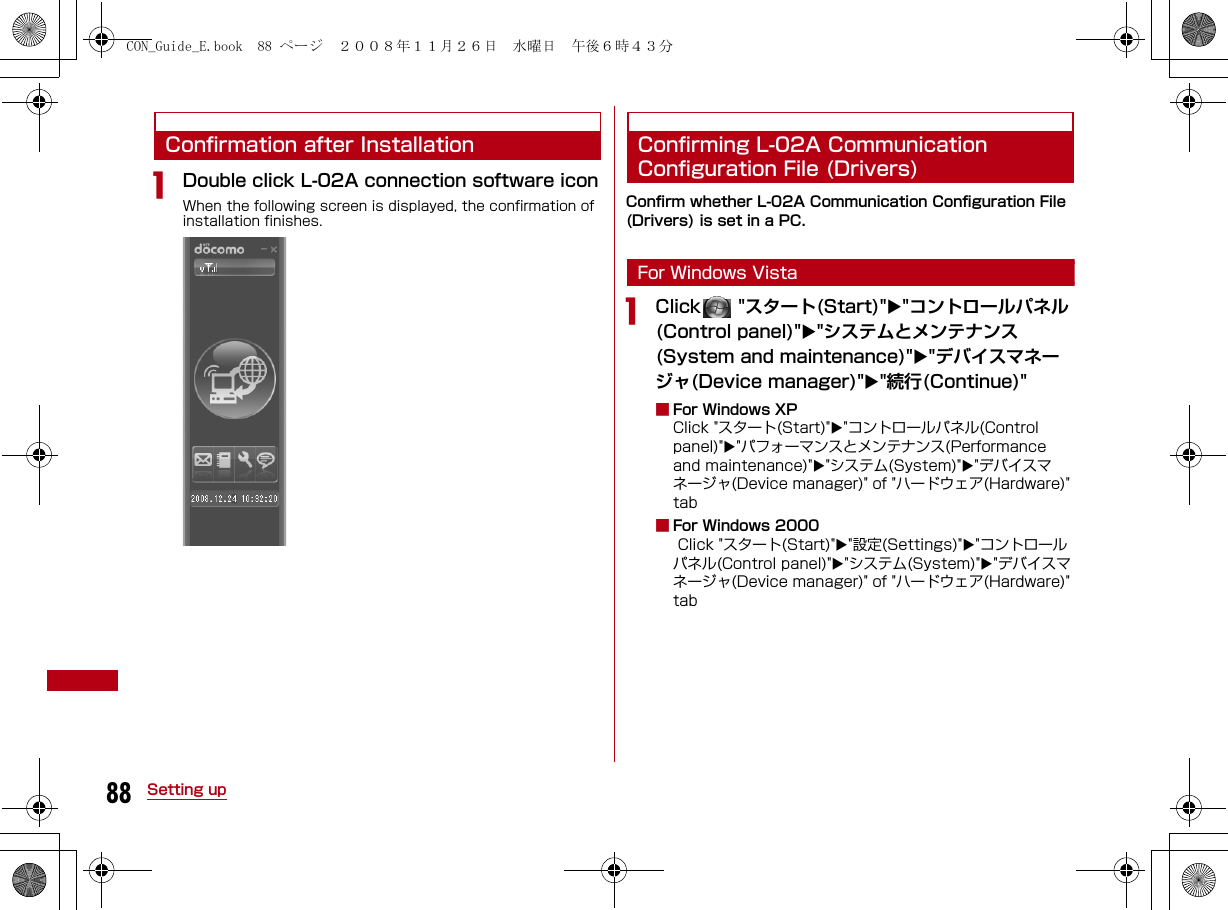 88 Setting upConfirmation after InstallationaDouble click L-02A connection software iconWhen the following screen is displayed, the confirmation of installation finishes.Confirming L-02A Communication Configuration File (Drivers)Confirm whether L-02A Communication Configuration File (Drivers) is set in a PC.For Windows VistaaClick  &quot;スタート(Start)&quot;&quot;コントロールパネル(Control panel)&quot;&quot;システムとメンテナンス(System and maintenance)&quot;&quot;デバイスマネージャ(Device manager)&quot;&quot;続行(Continue)&quot;■For Windows XPClick &quot;スタート(Start)&quot;&quot;コントロールパネル(Control panel)&quot;&quot;パフォーマンスとメンテナンス(Performance and maintenance)&quot;&quot;システム(System)&quot;&quot;デバイスマネージャ(Device manager)&quot; of &quot;ハードウェア(Hardware)&quot; tab■For Windows 2000 Click &quot;スタート(Start)&quot;&quot;設定(Settings)&quot;&quot;コントロールパネル(Control panel)&quot;&quot;システム(System)&quot;&quot;デバイスマネージャ(Device manager)&quot; of &quot;ハードウェア(Hardware)&quot; tabCON_Guide_E.book  88 ページ  ２００８年１１月２６日　水曜日　午後６時４３分