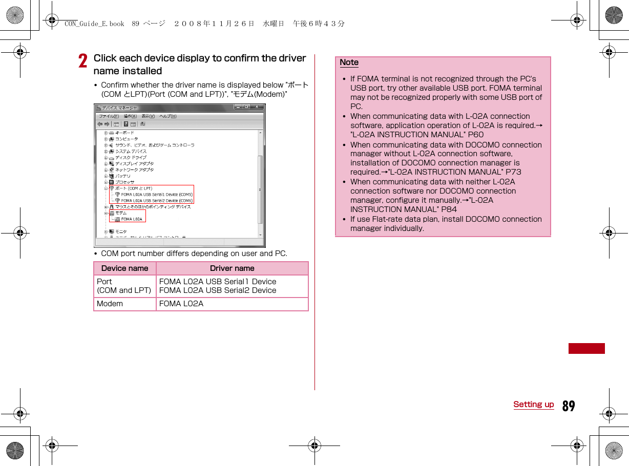 89Setting upbClick each device display to confirm the driver name installed•Confirm whether the driver name is displayed below &quot;ポート(COM とLPT)(Port (COM and LPT))&quot;, &quot;モデム(Modem)&quot;•COM port number differs depending on user and PC.Device name Driver namePort(COM and LPT)FOMA L02A USB Serial1 Device FOMA L02A USB Serial2 Device Modem FOMA L02ANote•If FOMA terminal is not recognized through the PC&apos;s USB port, try other available USB port. FOMA terminal may not be recognized properly with some USB port of PC.•When communicating data with L-02A connection software, application operation of L-02A is required.→&quot;L-02A INSTRUCTION MANUAL&quot; P60•When communicating data with DOCOMO connection manager without L-02A connection software, installation of DOCOMO connection manager is required.→&quot;L-02A INSTRUCTION MANUAL&quot; P73•When communicating data with neither L-02A connection software nor DOCOMO connection manager, configure it manually.→&quot;L-02A INSTRUCTION MANUAL&quot; P84•If use Flat-rate data plan, install DOCOMO connection manager individually.CON_Guide_E.book  89 ページ  ２００８年１１月２６日　水曜日　午後６時４３分