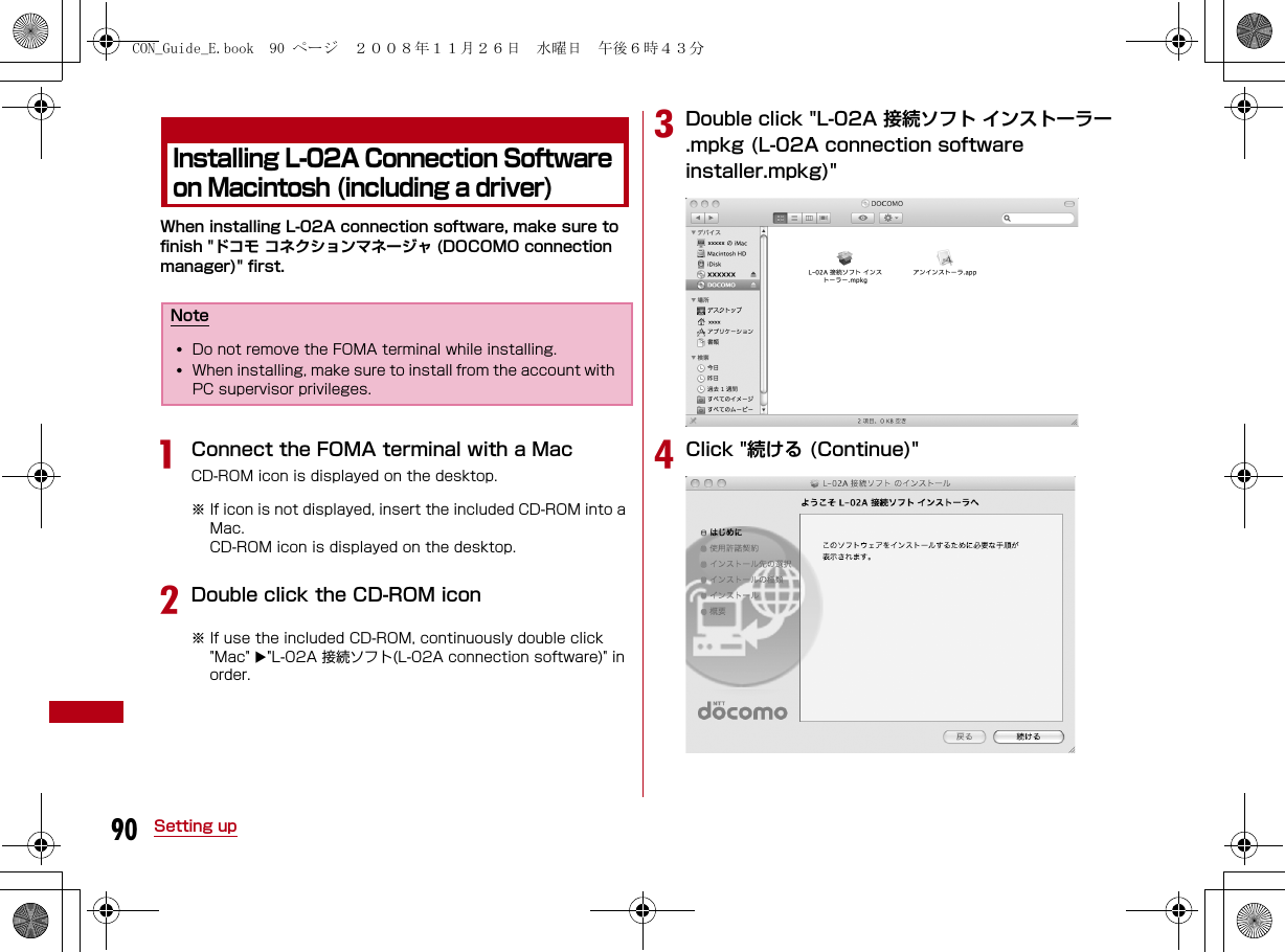 90 Setting upInstalling L-02A Connection Software on Macintosh (including a driver)When installing L-02A connection software, make sure to finish &quot;ドコモ コネクションマネージャ (DOCOMO connection manager)&quot; first. aConnect the FOMA terminal with a MacCD-ROM icon is displayed on the desktop.※ If icon is not displayed, insert the included CD-ROM into a Mac.CD-ROM icon is displayed on the desktop.bDouble click the CD-ROM icon※ If use the included CD-ROM, continuously double click &quot;Mac&quot; &quot;L-02A 接続ソフト(L-02A connection software)&quot; in order.cDouble click &quot;L-02A 接続ソフト インストーラー.mpkg (L-02A connection software installer.mpkg)&quot;dClick &quot;続ける (Continue)&quot;Note•Do not remove the FOMA terminal while installing.•When installing, make sure to install from the account with PC supervisor privileges. CON_Guide_E.book  90 ページ  ２００８年１１月２６日　水曜日　午後６時４３分