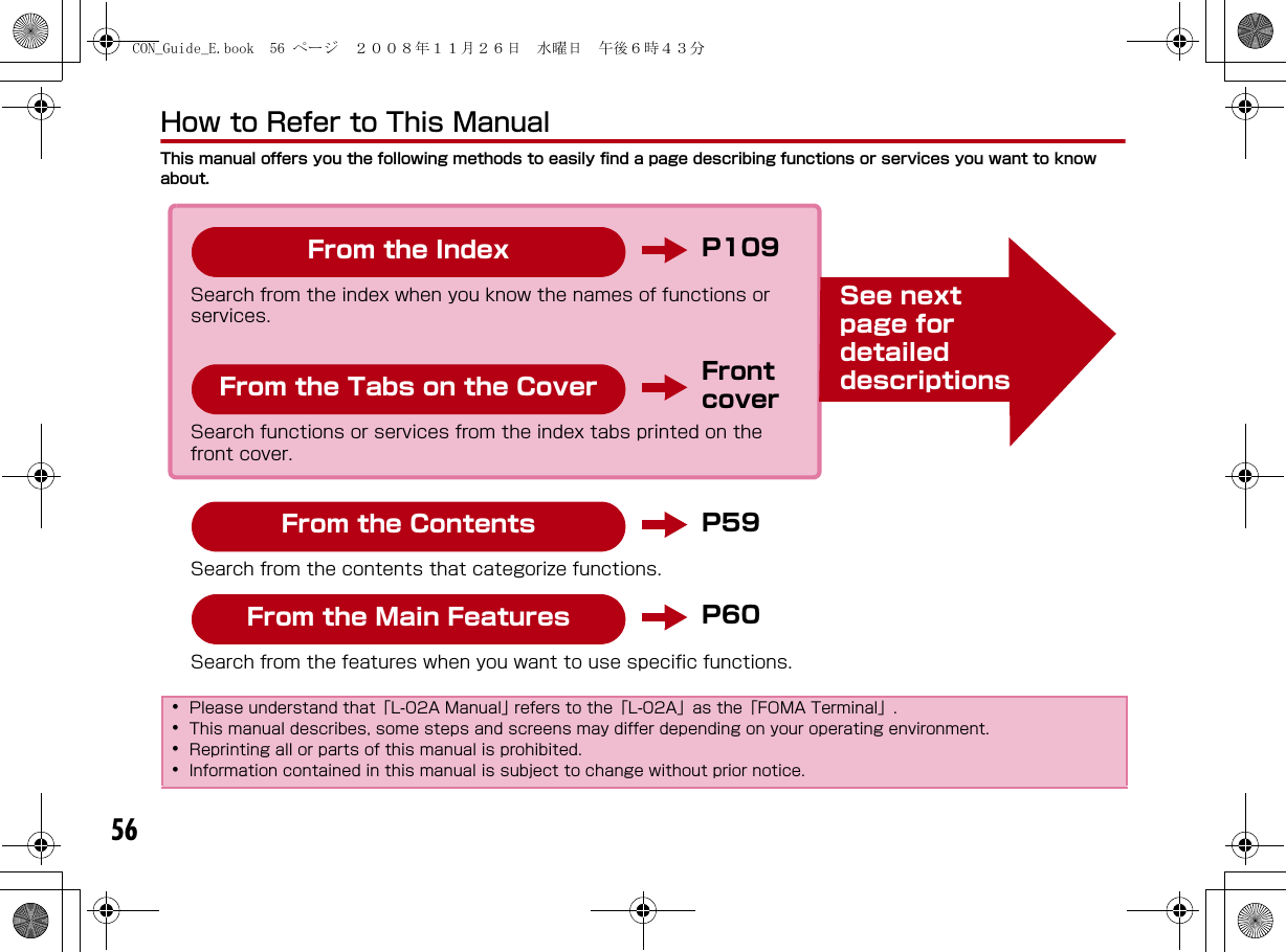 56How to Refer to This ManualThis manual offers you the following methods to easily find a page describing functions or services you want to know about.･Please understand that「L-02A Manual」 refers to the「L-02A」as the「FOMA Terminal」.･This manual describes, some steps and screens may differ depending on your operating environment.･Reprinting all or parts of this manual is prohibited. ･Information contained in this manual is subject to change without prior notice.P109Search from the index when you know the names of functions or services.Front coverSearch functions or services from the index tabs printed on the front cover.P59Search from the contents that categorize functions.P60Search from the features when you want to use specific functions.From the IndexFrom the Tabs on the CoverFrom the ContentsFrom the Main FeaturesSee next page for detailed descriptionsCON_Guide_E.book  56 ページ  ２００８年１１月２６日　水曜日　午後６時４３分