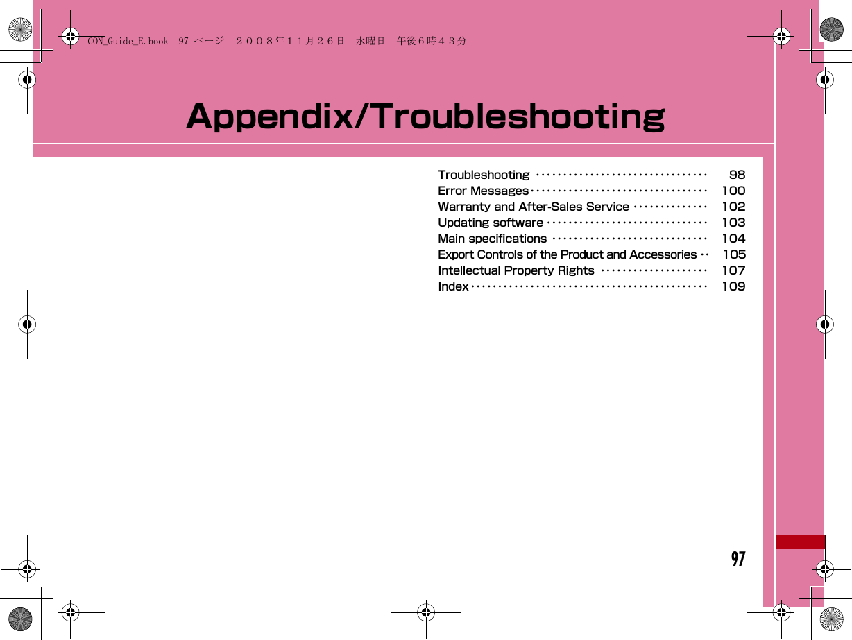 97Appendix/TroubleshootingTroubleshooting ････････････････････････････････ 98Error Messages･････････････････････････････････ 100Warranty and After-Sales Service ･･････････････ 102Updating software ･･････････････････････････････ 103Main specifications ･････････････････････････････ 104Export Controls of the Product and Accessories ･･ 105Intellectual Property Rights ････････････････････ 107Index････････････････････････････････････････････ 109CON_Guide_E.book  97 ページ  ２００８年１１月２６日　水曜日　午後６時４３分