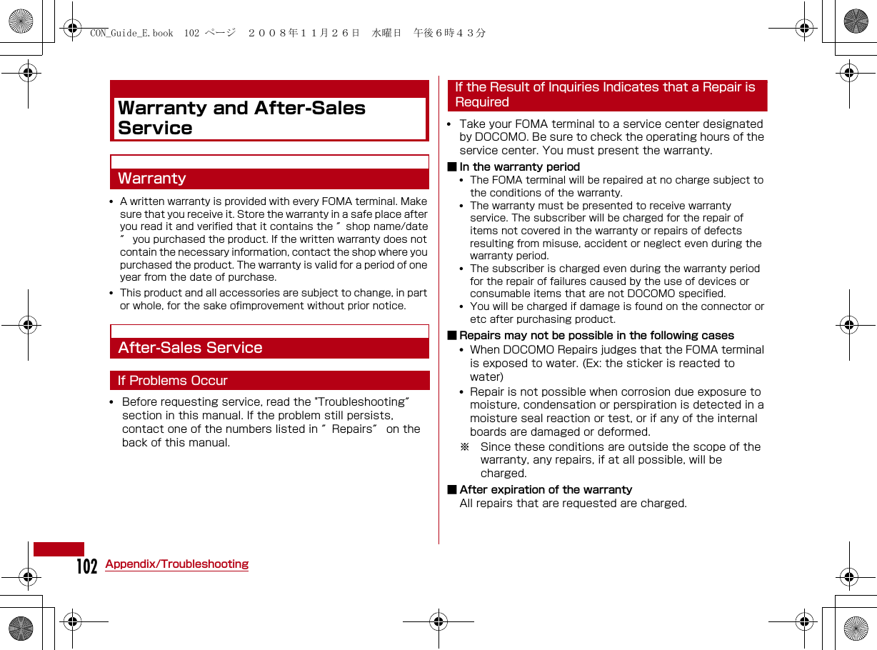 102Appendix/TroubleshootingWarranty and After-Sales ServiceWarranty•A written warranty is provided with every FOMA terminal. Make sure that you receive it. Store the warranty in a safe place after you read it and verified that it contains the ″shop name/date″ you purchased the product. If the written warranty does not contain the necessary information, contact the shop where you purchased the product. The warranty is valid for a period of one year from the date of purchase.•This product and all accessories are subject to change, in part or whole, for the sake ofimprovement without prior notice.After-Sales ServiceIf Problems Occur•Before requesting service, read the &quot;Troubleshooting″ section in this manual. If the problem still persists, contact one of the numbers listed in ″Repairs″ on the back of this manual.If the Result of Inquiries Indicates that a Repair is Required•Take your FOMA terminal to a service center designated by DOCOMO. Be sure to check the operating hours of the service center. You must present the warranty.■ In the warranty period•The FOMA terminal will be repaired at no charge subject to the conditions of the warranty. •The warranty must be presented to receive warranty service. The subscriber will be charged for the repair of items not covered in the warranty or repairs of defects resulting from misuse, accident or neglect even during the warranty period.•The subscriber is charged even during the warranty period for the repair of failures caused by the use of devices or consumable items that are not DOCOMO specified.•You will be charged if damage is found on the connector or etc after purchasing product.■ Repairs may not be possible in the following cases•When DOCOMO Repairs judges that the FOMA terminal is exposed to water. (Ex: the sticker is reacted to water)•Repair is not possible when corrosion due exposure to moisture, condensation or perspiration is detected in a moisture seal reaction or test, or if any of the internal boards are damaged or deformed. ※ Since these conditions are outside the scope of the warranty, any repairs, if at all possible, will be charged.■ After expiration of the warrantyAll repairs that are requested are charged.CON_Guide_E.book  102 ページ  ２００８年１１月２６日　水曜日　午後６時４３分