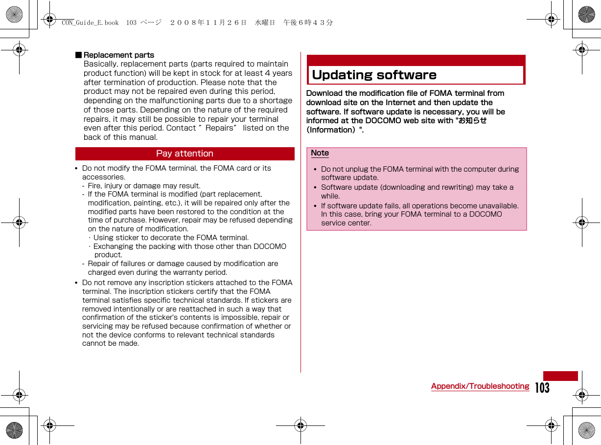 103Appendix/Troubleshooting■ Replacement partsBasically, replacement parts (parts required to maintain product function) will be kept in stock for at least 4 years after termination of production. Please note that the product may not be repaired even during this period, depending on the malfunctioning parts due to a shortage of those parts. Depending on the nature of the required repairs, it may still be possible to repair your terminal even after this period. Contact ″Repairs″ listed on the back of this manual.Pay attention•Do not modify the FOMA terminal, the FOMA card or its accessories.- Fire, injury or damage may result. - If the FOMA terminal is modified (part replacement, modification, painting, etc.), it will be repaired only after the modified parts have been restored to the condition at the time of purchase. However, repair may be refused depending on the nature of modification.･ Using sticker to decorate the FOMA terminal.･ Exchanging the packing with those other than DOCOMO    product.- Repair of failures or damage caused by modification are charged even during the warranty period.•Do not remove any inscription stickers attached to the FOMA terminal. The inscription stickers certify that the FOMA terminal satisfies specific technical standards. If stickers are removed intentionally or are reattached in such a way that confirmation of the sticker&apos;s contents is impossible, repair or servicing may be refused because confirmation of whether or not the device conforms to relevant technical standards cannot be made.Updating softwareDownload the modification file of FOMA terminal from   download site on the Internet and then update the software. If software update is necessary, you will be informed at the DOCOMO web site with &quot;お知らせ（Information）&quot;.Note•Do not unplug the FOMA terminal with the computer during software update.•Software update (downloading and rewriting) may take a while.•If software update fails, all operations become unavailable. In this case, bring your FOMA terminal to a DOCOMO service center.CON_Guide_E.book  103 ページ  ２００８年１１月２６日　水曜日　午後６時４３分