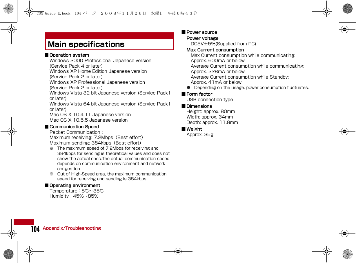 104Appendix/TroubleshootingMain specifications■ Operation systemWindows 2000 Professional Japanese version(Service Pack 4 or later)Windows XP Home Edition Japanese version(Service Pack 2 or later)Windows XP Professional Japanese version(Service Pack 2 or later)Windows Vista 32 bit Japanese version (Service Pack1 or later)Windows Vista 64 bit Japanese version (Service Pack1 or later)Mac OS X 10.4.11 Japanese versionMac OS X 10.5.5 Japanese version■ Communication SpeedPacket Communication：Maximum receiving: 7.2Mbps（Best effort）Maximum sending: 384kbps（Best effort）※ The maximum speed of 7.2Mbps for receiving and 384kbps for sending is theoretical values and does not show the actual ones.The actual communication speed depends on communication environment and network congestion. ※ Out of High-Speed area, the maximum communication speed for receiving and sending is 384kbps■ Operating environmentTemperature：5℃∼35℃Humidity：45%∼85%■ Power sourcePower voltage DC5V±5%(Supplied from PC)Max Current consumption Max Current consumption while communicating:   Approx. 600mA or below Average Current consumption while communicating:   Approx. 328mA or below Average Current consumption while Standby:   Approx. 41mA or below※ Depending on the usage, power consumption fluctuates.■ Form factorUSB connection type■ DimensionsHeight: approx. 80mmWidth: approx. 34mmDepth: approx. 11.8mm■WeightApprox. 35gCON_Guide_E.book  104 ページ  ２００８年１１月２６日　水曜日　午後６時４３分