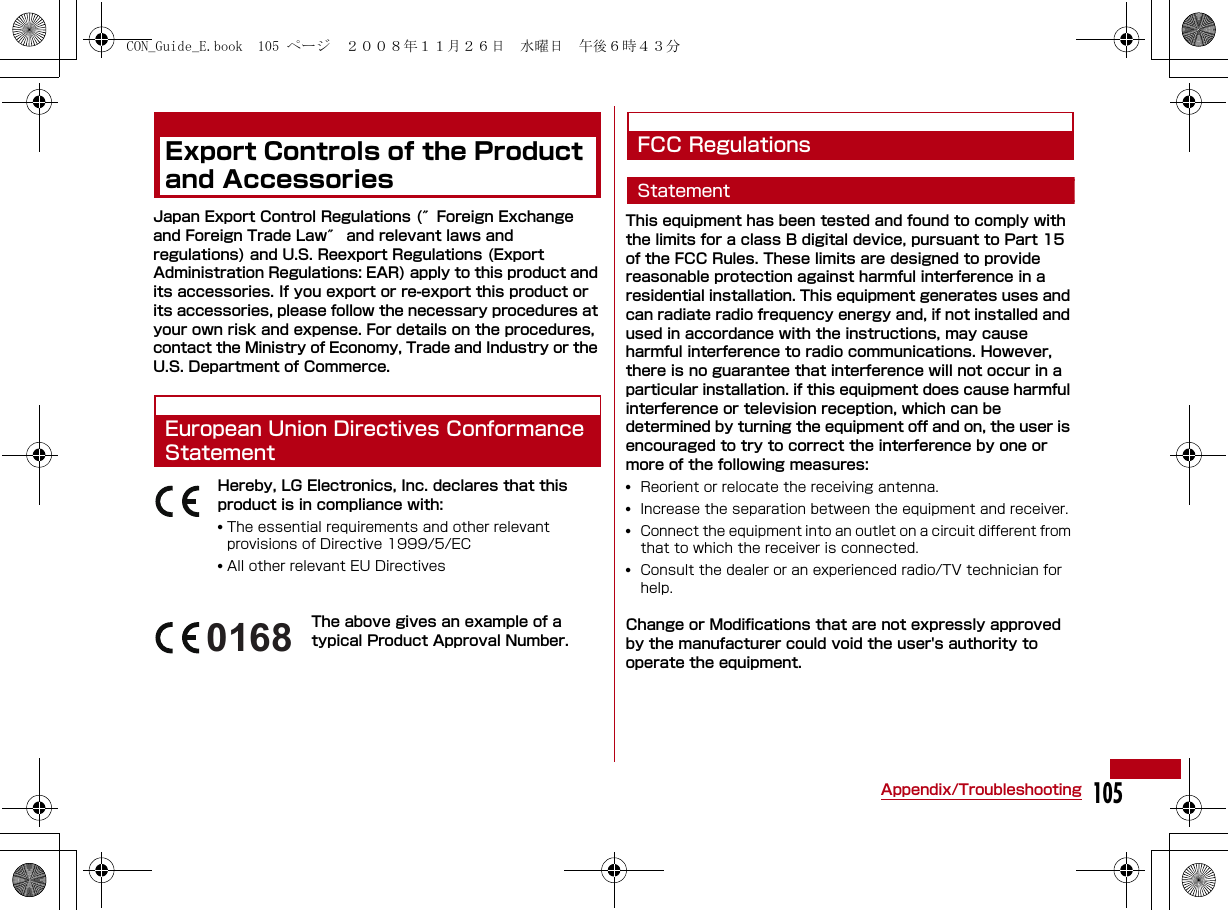 105Appendix/TroubleshootingExport Controls of the Product and AccessoriesJapan Export Control Regulations (″Foreign Exchange and Foreign Trade Law″ and relevant laws and regulations) and U.S. Reexport Regulations (Export Administration Regulations: EAR) apply to this product and its accessories. If you export or re-export this product or its accessories, please follow the necessary procedures at your own risk and expense. For details on the procedures, contact the Ministry of Economy, Trade and Industry or the U.S. Department of Commerce.European Union Directives Conformance StatementHereby, LG Electronics, Inc. declares that this product is in compliance with:•The essential requirements and other relevant provisions of Directive 1999/5/EC•All other relevant EU DirectivesThe above gives an example of a typical Product Approval Number.FCC RegulationsStatementThis equipment has been tested and found to comply with the limits for a class B digital device, pursuant to Part 15 of the FCC Rules. These limits are designed to provide reasonable protection against harmful interference in a residential installation. This equipment generates uses and can radiate radio frequency energy and, if not installed and used in accordance with the instructions, may cause harmful interference to radio communications. However, there is no guarantee that interference will not occur in a particular installation. if this equipment does cause harmful interference or television reception, which can be determined by turning the equipment off and on, the user is encouraged to try to correct the interference by one or more of the following measures:•Reorient or relocate the receiving antenna.•Increase the separation between the equipment and receiver.•Connect the equipment into an outlet on a circuit different from that to which the receiver is connected.•Consult the dealer or an experienced radio/TV technician for help. Change or Modifications that are not expressly approved by the manufacturer could void the user&apos;s authority to operate the equipment. 0168CON_Guide_E.book  105 ページ  ２００８年１１月２６日　水曜日　午後６時４３分