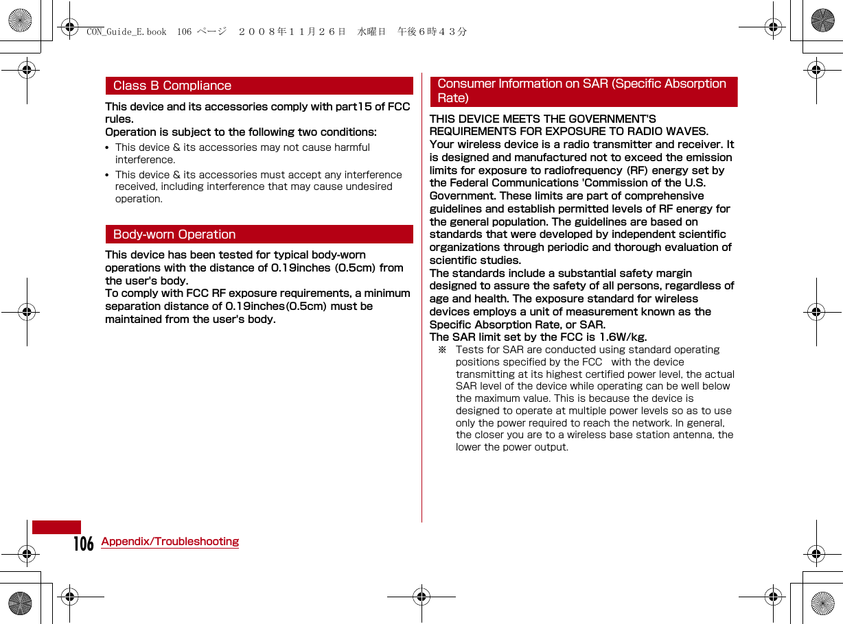 106Appendix/TroubleshootingClass B Compliance This device and its accessories comply with part15 of FCC rules.Operation is subject to the following two conditions:•This device &amp; its accessories may not cause harmful interference.•This device &amp; its accessories must accept any interference received, including interference that may cause undesired operation.Body-worn OperationThis device has been tested for typical body-worn operations with the distance of 0.19inches (0.5cm) from the user&apos;s body. To comply with FCC RF exposure requirements, a minimum separation distance of 0.19inches(0.5cm) must be maintained from the user&apos;s body.Consumer Information on SAR (Specific Absorption Rate)THIS DEVICE MEETS THE GOVERNMENT&apos;S REQUIREMENTS FOR EXPOSURE TO RADIO WAVES.Your wireless device is a radio transmitter and receiver. It is designed and manufactured not to exceed the emission limits for exposure to radiofrequency (RF) energy set by the Federal Communications &apos;Commission of the U.S. Government. These limits are part of comprehensive guidelines and establish permitted levels of RF energy for the general population. The guidelines are based on standards that were developed by independent scientific organizations through periodic and thorough evaluation of scientific studies.The standards include a substantial safety margin designed to assure the safety of all persons, regardless of age and health. The exposure standard for wireless devices employs a unit of measurement known as the Specific Absorption Rate, or SAR. The SAR limit set by the FCC is 1.6W/kg.※ Tests for SAR are conducted using standard operating positions specified by the FCC   with the device transmitting at its highest certified power level, the actual SAR level of the device while operating can be well below the maximum value. This is because the device is designed to operate at multiple power levels so as to use only the power required to reach the network. In general, the closer you are to a wireless base station antenna, the lower the power output.CON_Guide_E.book  106 ページ  ２００８年１１月２６日　水曜日　午後６時４３分