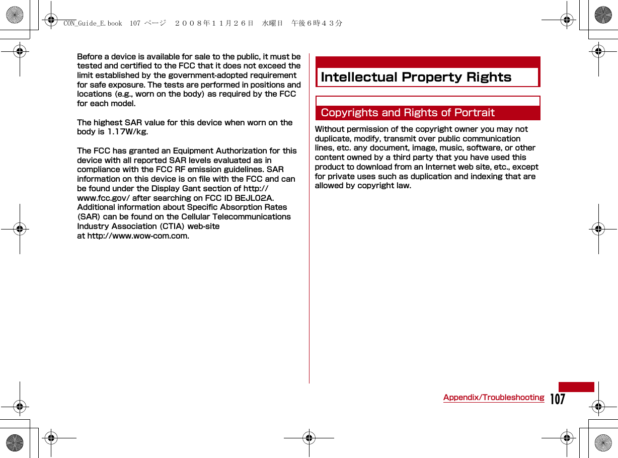 107Appendix/TroubleshootingBefore a device is available for sale to the public, it must be tested and certified to the FCC that it does not exceed the limit established by the government-adopted requirement for safe exposure. The tests are performed in positions and locations (e.g., worn on the body) as required by the FCC for each model.The highest SAR value for this device when worn on the body is 1.17W/kg.The FCC has granted an Equipment Authorization for this device with all reported SAR levels evaluated as in compliance with the FCC RF emission guidelines. SAR information on this device is on file with the FCC and can be found under the Display Gant section of http://www.fcc.gov/ after searching on FCC ID BEJL02A. Additional information about Specific Absorption Rates (SAR) can be found on the Cellular Telecommunications Industry Association (CTIA) web-site at http://www.wow-com.com.Intellectual Property RightsCopyrights and Rights of PortraitWithout permission of the copyright owner you may not duplicate, modify, transmit over public communication lines, etc. any document, image, music, software, or other content owned by a third party that you have used this product to download from an Internet web site, etc., except for private uses such as duplication and indexing that are allowed by copyright law.CON_Guide_E.book  107 ページ  ２００８年１１月２６日　水曜日　午後６時４３分