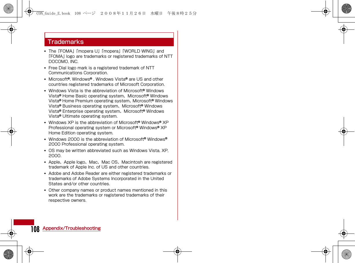 108Appendix/TroubleshootingTrademarks•The「FOMA」「mopera U」「mopera」「WORLD WING」and「FOMA」logo are trademarks or registered trademarks of NTT DOCOMO, INC. •Free Dial logo mark is a registered trademark of NTT Communications Corporation.•Microsoft®, Windows® , Windows Vista® are US and other countries registered trademarks of Microsoft Corporation.•Windows Vista is the abbreviation of Microsoft® Windows Vista® Home Basic operating system、Microsoft® Windows Vista® Home Premium operating system、 Microsoft® Windows Vista® Business operating system、Microsoft® Windows Vista® Enterprise operating system、Microsoft® Windows Vista® Ultimate operating system.•Windows XP is the abbreviation of Microsoft® Windows® XP Professional operating system or Microsoft® Windows® XP Home Edition operating system. •Windows 2000 is the abbreviation of Microsoft® Windows® 2000 Professional operating system. •OS may be written abbreviated such as Windows Vista, XP, 2000.•Apple、Apple logo、Mac、Mac OS、Macintosh are registered trademark of Apple Inc. of US and other countries.•Adobe and Adobe Reader are either registered trademarks or trademarks of Adobe Systems Incorporated in the United States and/or other countries.•Other company names or product names mentioned in this work are the trademarks or registered trademarks of their respective owners.CON_Guide_E.book  108 ページ  ２００８年１１月２６日　水曜日　午後８時２５分