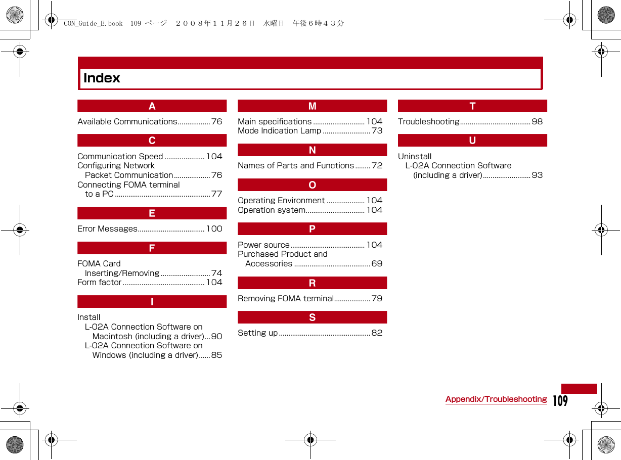 109Appendix/TroubleshootingIndexAAvailable Communications................. 76CCommunication Speed ..................... 104Configuring NetworkPacket Communication ................... 76Connecting FOMA terminal to a PC .................................................. 77EError Messages................................... 100FFOMA CardInserting/Removing .......................... 74Form factor ........................................... 104IInstallL-02A Connection Software on Macintosh (including a driver)... 90L-02A Connection Software on Windows (including a driver)...... 85MMain specifications ........................... 104Mode Indication Lamp .........................73NNames of Parts and Functions ........ 72OOperating Environment .................... 104Operation system............................... 104PPower source....................................... 104Purchased Product and Accessories ........................................69RRemoving FOMA terminal................... 79SSetting up ................................................82TTroubleshooting..................................... 98UUninstallL-02A Connection Software (including a driver)......................... 93CON_Guide_E.book  109 ページ  ２００８年１１月２６日　水曜日　午後６時４３分