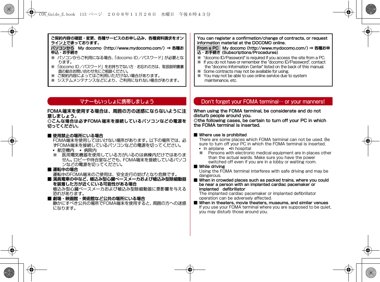 マナーもいっしょに携帯しましょうFOMA端末を使用する場合は、周囲の方の迷惑にならないように注意しましょう。◎こんな場合は必ずFOMA端末を接続しているパソコンなどの電源を切ってください。■ 使用禁止の場所にいる場合FOMA端末を使用してはいけない場所があります。以下の場所では、必ずFOMA端末を接続しているパソコンなどの電源を切ってください。•航空機内    •  病院内※ 医用電気機器を使用している方がいるのは病棟内だけではありません。ロビーや待合室などでも、FOMA端末を接続しているパソコンなどの電源を切ってください。■ 運転中の場合運転中のFOMA端末のご使用は、安全走行の妨げとなり危険です。■ 満員電車の中など、植込み型心臓ぺースメーカおよび植込み型除細動器を装着した方が近くにいる可能性がある場合植込み型心臓ぺースメーカおよび植込み型除細動器に悪影響を与える恐れがあります。■ 劇場・映画館・美術館など公共の場所にいる場合静かにすべき公共の場所でFOMA端末を使用すると、周囲の方への迷惑になります。Don&apos;t forget your FOMA terminal… or your manners!When using the FOMA terminal, be considerate and do not disturb people around you.◎the following cases, be certain to turn off your PC in which the FOMA terminal is inserted.■ Where use is prohibitedThere are some places which FOMA terminal can not be used. Be sure to turn off your PC in which the FOMA terminal is inserted.•In airplane    •In hospital※ Persons with electronic medical equipment are in places other than the actual wards. Make sure you have the power switched off even if you are in a lobby or waiting room.■ While drivingUsing the FOMA terminal interferes with safe driving and may be dangerous.■ When in crowded places such as packed trains, where you could be near a person with an implanted cardiac pacemaker or implanted defibrillatorThe implanted cardiac pacemaker or implanted defibrillator operation can be adversely affected.■ When in theaters, movie theaters, museums, and similar venuesIf you use your FOMA terminal where you are supposed to be quiet, you may disturb those around you.ご契約内容の確認・変更、各種サービスのお申し込み、各種資料請求をオンライン上で承っております。パソコンから My docomo（http://www.mydocomo.com/）⇒ 各種お申込・お手続き※ パソコンからご利用になる場合、「docomo ID／パスワード」が必要となります。※ 「docomo ID／パスワード」をお持ちでない方・お忘れの方は、取扱説明書裏面の総合お問い合わせ先にご相談ください。※ ご契約内容によってはご利用いただけない場合があります。※ システムメンテナンスなどにより、ご利用になれない場合があります。You can register a confirmation/change of contracts, or request information material at the DOCOMO online.From a PC My docomo（http://www.mydocomo.com/）⇒ 各種お申込・お手続き (Subscriptions/Procedures)※ &quot;docomo ID/Password&quot; is required if you access the site from a PC.※ If you do not have or remember the &quot;docomo ID/Password&quot;, contact the &quot;docomo Information Center&quot; listed on the back of this manual.※ Some contracts may not be available for using.※ You may not be able to use online service due to system maintenance, etc.CON_Guide_E.book  113 ページ  ２００８年１１月２６日　水曜日　午後６時４３分