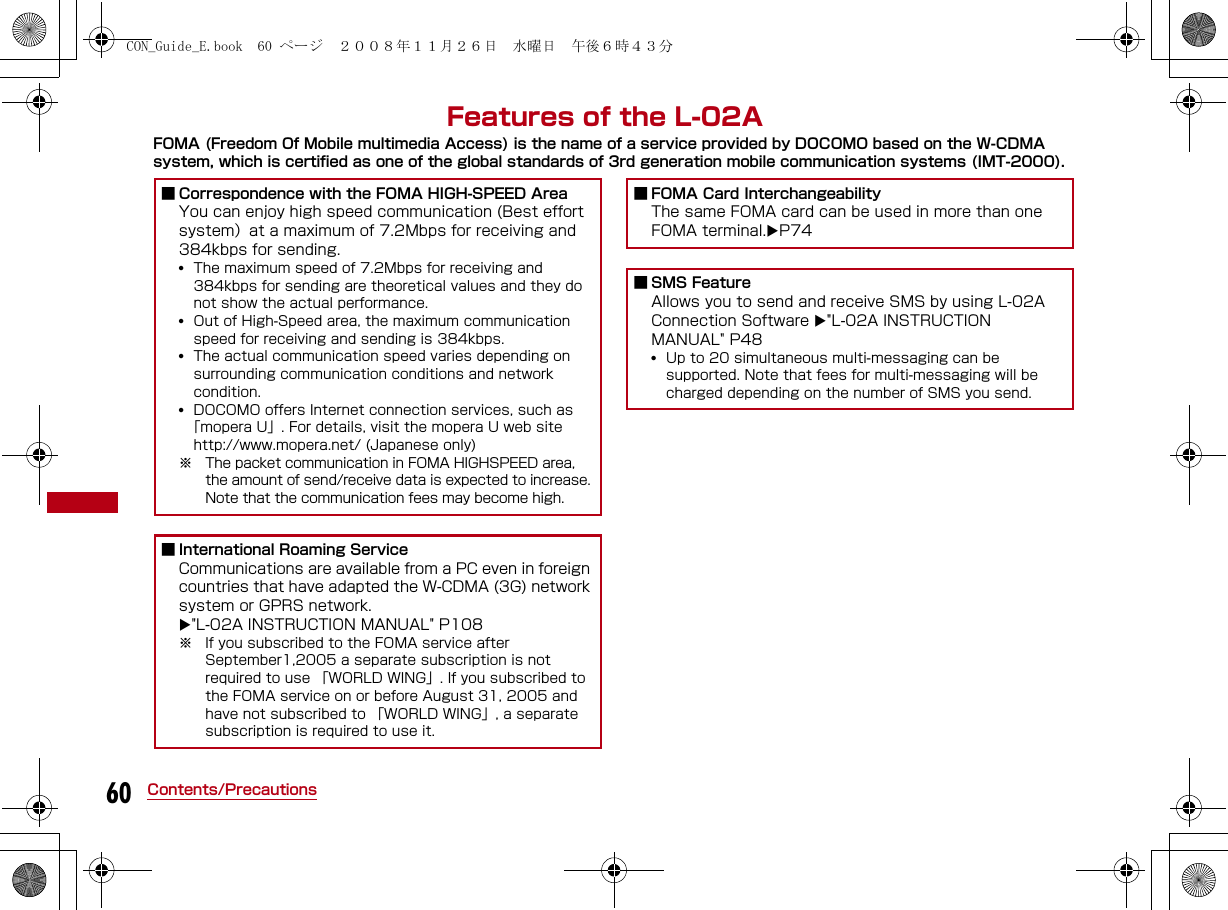 60 Contents/PrecautionsFeatures of the L-02AFOMA (Freedom Of Mobile multimedia Access) is the name of a service provided by DOCOMO based on the W-CDMA system, which is certified as one of the global standards of 3rd generation mobile communication systems (IMT-2000).■ Correspondence with the FOMA HIGH-SPEED AreaYou can enjoy high speed communication (Best effort system）at a maximum of 7.2Mbps for receiving and 384kbps for sending. •The maximum speed of 7.2Mbps for receiving and 384kbps for sending are theoretical values and they do not show the actual performance.•Out of High-Speed area, the maximum communication speed for receiving and sending is 384kbps.•The actual communication speed varies depending on surrounding communication conditions and network  condition.•DOCOMO offers Internet connection services, such as「mopera U」. For details, visit the mopera U web sitehttp://www.mopera.net/ (Japanese only)※ The packet communication in FOMA HIGHSPEED area, the amount of send/receive data is expected to increase. Note that the communication fees may become high.■ International Roaming ServiceCommunications are available from a PC even in foreign countries that have adapted the W-CDMA (3G) network system or GPRS network. &quot;L-02A INSTRUCTION MANUAL&quot; P108 ※ If you subscribed to the FOMA service after September1,2005 a separate subscription is not required to use 「WORLD WING」. If you subscribed to the FOMA service on or before August 31, 2005 and have not subscribed to 「WORLD WING」, a separate subscription is required to use it.■ FOMA Card InterchangeabilityThe same FOMA card can be used in more than one FOMA terminal.P74 ■ SMS FeatureAllows you to send and receive SMS by using L-02A Connection Software &quot;L-02A INSTRUCTION MANUAL&quot; P48•Up to 20 simultaneous multi-messaging can be supported. Note that fees for multi-messaging will be charged depending on the number of SMS you send.CON_Guide_E.book  60 ページ  ２００８年１１月２６日　水曜日　午後６時４３分