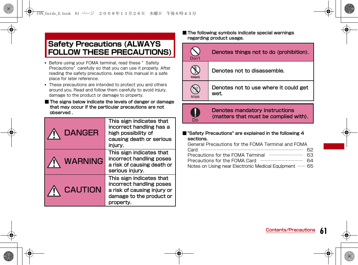 61Contents/PrecautionsSafety Precautions (ALWAYS FOLLOW THESE PRECAUTIONS)•Before using your FOMA terminal, read these ″Safety Precautions″carefully so that you can use it properly. After reading the safety precautions, keep this manual in a safe place for later reference.•These precautions are intended to protect you and others around you. Read and follow them carefully to avoid injury, damage to the product or damage to property.■ The signs below indicate the levels of danger or damage that may occur if the particular precautions are not observed .■ The following symbols indicate special warnings regarding product usage.■ &quot;Safety Precautions&quot; are explained in the following 4 sections.General Precautions for the FOMA Terminal and FOMA Card ……………………………………………………………… 62Precautions for the FOMA Terminal …………………… 63Precautions for the FOMA Card ………………………… 64Notes on Using near Electronic Medical Equipment …… 65This sign indicates that incorrect handling has a high possibility of causing death or serious injury. This sign indicates that incorrect handling poses a risk of causing death or serious injury.This sign indicates that incorrect handling poses a risk of causing injury or damage to the product or property. DANGERWARNINGCAUTIONDenotes things not to do (prohibition). Denotes not to disassemble.Denotes not to use where it could get wet. Denotes mandatory instructions (matters that must be complied with).Not disassemblyNot liquidsCON_Guide_E.book  61 ページ  ２００８年１１月２６日　水曜日　午後６時４３分