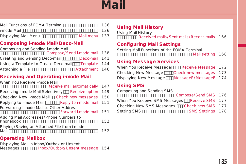 135MailMail Functions of FOMA Terminal ･･･････････････････  136i-mode Mail ･･････････････････････････････････････････  136Displaying Mail Menu ････････････････････ Mail menu 137Composing i-mode Mail/Deco-MailComposing and Sending i-mode Mail ･････････････････････････ Compose/Send i-mode mail 138Creating and Sending Deco-mail ･･････････Deco-mail 141Using a Template to Create Deco-mail ････ Template 144Attaching a File ････････････････････････ Attachment 146Receiving and Operating i-mode MailWhen You Receive i-mode Mail ･･････････････････････････Receive mail automatically 147Receiving i-mode Mail Selectively ･･･ Receive option 149Checking New i-mode Mail ･･･Check new messages 150Replying to i-mode Mail ････････Reply to i-mode mail 151Forwarding i-mode Mail to Other Address ･････････････････････････････････Forward i-mode mail 151Adding Mail Addresses/Phone Numbers to Phonebook ･･････････････････････････････････････････ 152Playing/Saving an Attached File from i-mode  Mail ･････････････････････････････････････････････････ 152Operating MailboxDisplaying Mail in Inbox/Outbox or Unsent Messages ･･････････Inbox/Outbox/Unsent message 154Using Mail HistoryUsing Mail History ･･･････････ Received mails/Sent mails/Recent mails 166Conﬁguring Mail SettingsSetting Mail Functions of the FOMA Terminal ･････････････････････････････････････････ Mail setting 168Using Message ServicesWhen You Receive Message ･････ Receive Message 172Checking New Message ･････Check new messages 173Displaying New Message ････MessageR/MessageF 174Using SMSComposing and Sending SMS ････････････････････････････････ Compose/Send SMS 176When You Receive SMS Messages ･･･Receive SMS 177Checking New SMS Messages ････Check new SMS 177Setting SMS ･････････････････････････ SMS Settings 178