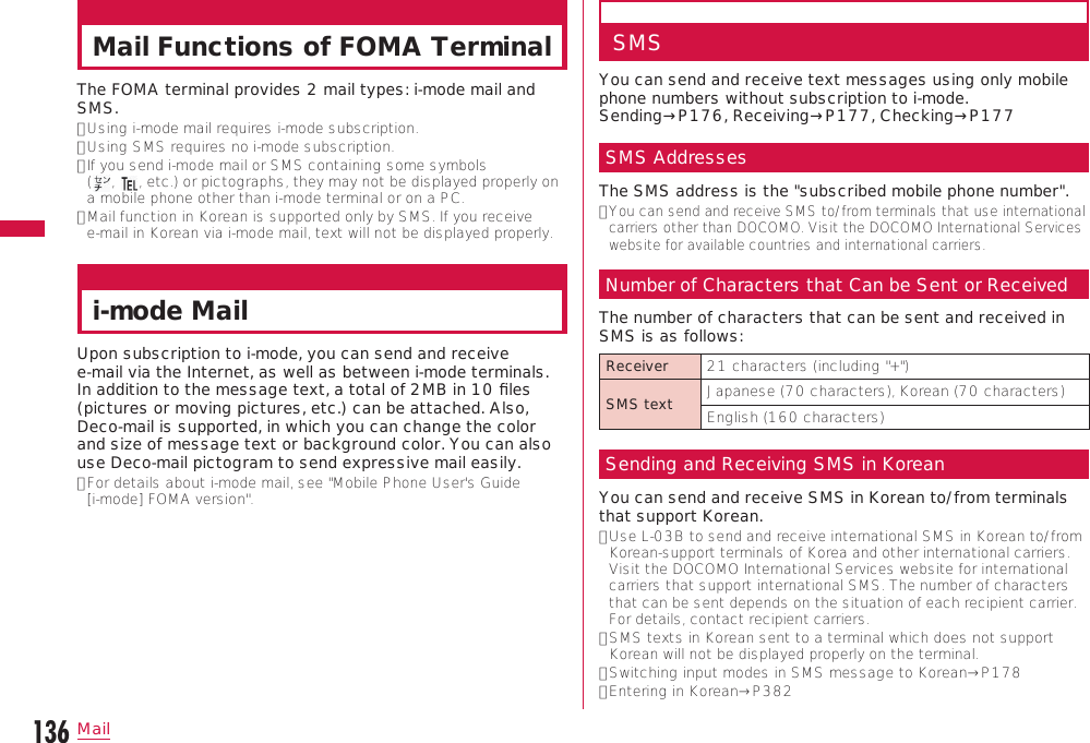 136MailMail Functions of FOMA TerminalThe FOMA terminal provides 2 mail types: i-mode mail and SMS.•  Using i-mode mail requires i-mode subscription.•  Using SMS requires no i-mode subscription.•  If you send i-mode mail or SMS containing some symbols  (,  , etc.) or pictographs, they may not be displayed properly on a mobile phone other than i-mode terminal or on a PC.•  Mail function in Korean is supported only by SMS. If you receive  e-mail in Korean via i-mode mail, text will not be displayed properly.i-mode MailUpon subscription to i-mode, you can send and receive  e-mail via the Internet, as well as between i-mode terminals. In addition to the message text, a total of 2MB in 10 ﬁles (pictures or moving pictures, etc.) can be attached. Also, Deco-mail is supported, in which you can change the color and size of message text or background color. You can also use Deco-mail pictogram to send expressive mail easily.•  For details about i-mode mail, see &quot;Mobile Phone User&apos;s Guide  [i-mode] FOMA version&quot;.SMSYou can send and receive text messages using only mobile phone numbers without subscription to i-mode.  Sending→P176, Receiving→P177, Checking→P177SMS AddressesThe SMS address is the &quot;subscribed mobile phone number&quot;.•  You can send and receive SMS to/from terminals that use international carriers other than DOCOMO. Visit the DOCOMO International Services website for available countries and international carriers.Number of Characters that Can be Sent or ReceivedThe number of characters that can be sent and received in SMS is as follows:Receiver 21 characters (including &quot;+&quot;)SMS text Japanese (70 characters), Korean (70 characters)English (160 characters)Sending and Receiving SMS in KoreanYou can send and receive SMS in Korean to/from terminals that support Korean.•  Use L-03B to send and receive international SMS in Korean to/from Korean-support terminals of Korea and other international carriers. Visit the DOCOMO International Services website for international carriers that support international SMS. The number of characters that can be sent depends on the situation of each recipient carrier. For details, contact recipient carriers.•  SMS texts in Korean sent to a terminal which does not support Korean will not be displayed properly on the terminal.•  Switching input modes in SMS message to Korean→P178•  Entering in Korean→P382