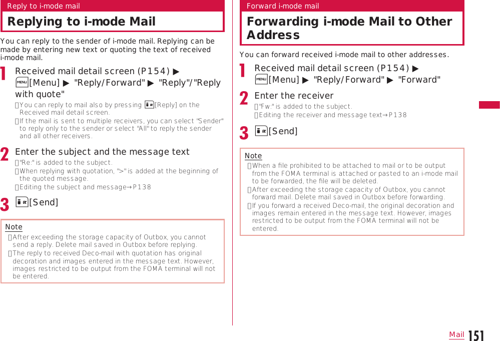 151MailContinue on the next pageReply to i-mode mailReplying to i-mode MailYou can reply to the sender of i-mode mail. Replying can be made by entering new text or quoting the text of received i-mode mail.Received mail detail screen (P154) ▶ M[Menu] ▶ &quot;Reply/Forward&quot; ▶ &quot;Reply&quot;/&quot;Reply with quote&quot;•  You can reply to mail also by pressing I[Reply] on the Received mail detail screen.•  If the mail is sent to multiple receivers, you can select &quot;Sender&quot; to reply only to the sender or select &quot;All&quot; to reply the sender and all other receivers.Enter the subject and the message text• &quot;Re:&quot; is added to the subject.•  When replying with quotation, &quot;&gt;&quot; is added at the beginning of the quoted message.•  Editing the subject and message→P138I[Send]Note•  After exceeding the storage capacity of Outbox, you cannot send a reply. Delete mail saved in Outbox before replying.•  The reply to received Deco-mail with quotation has original decoration and images entered in the message text. However, images restricted to be output from the FOMA terminal will not be entered.Forward i-mode mailForwarding i-mode Mail to Other AddressYou can forward received i-mode mail to other addresses.Received mail detail screen (P154) ▶ M[Menu] ▶ &quot;Reply/Forward&quot; ▶ &quot;Forward&quot;Enter the receiver•  &quot;Fw:&quot; is added to the subject.• Editing the receiver and message text→P138I[Send]Note•  When a ﬁle prohibited to be attached to mail or to be output from the FOMA terminal is attached or pasted to an i-mode mail to be forwarded, the ﬁle will be deleted.•  After exceeding the storage capacity of Outbox, you cannot forward mail. Delete mail saved in Outbox before forwarding.•  If you forward a received Deco-mail, the original decoration and images remain entered in the message text. However, images restricted to be output from the FOMA terminal will not be entered.