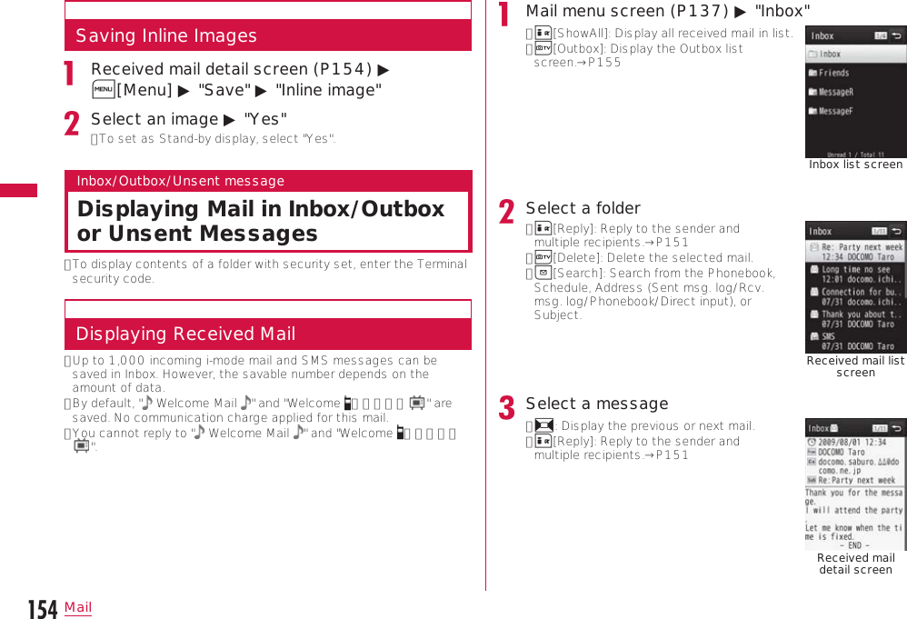 154MailSaving Inline ImagesReceived mail detail screen (P154) ▶ M[Menu] ▶ &quot;Save&quot; ▶ &quot;Inline image&quot;Select an image ▶ &quot;Yes&quot;•  To set as Stand-by display, select &quot;Yes&quot;.Inbox/Outbox/Unsent messageDisplaying Mail in Inbox/Outbox or Unsent Messages•  To display contents of a folder with security set, enter the Terminal security code.Displaying Received Mail•  Up to 1,000 incoming i-mode mail and SMS messages can be saved in Inbox. However, the savable number depends on the amount of data.•  By default, &quot;  Welcome Mail  &quot; and &quot;Welcome  ドコモ動画 &quot; are saved. No communication charge applied for this mail.•  You cannot reply to &quot;  Welcome Mail  &quot; and &quot;Welcome  ドコモ動画&quot;.Mail menu screen (P137) ▶ &quot;Inbox&quot;•  I[ShowAll]: Display all received mail in list.•  T[Outbox]: Display the Outbox list screen.→P155Inbox list screenSelect a folder•  I[Reply]: Reply to the sender and multiple recipients.→P151•  T[Delete]: Delete the selected mail.•  g[Search]: Search from the Phonebook, Schedule, Address (Sent msg. log/Rcv. msg. log/Phonebook/Direct input), or Subject.Received mail list screenSelect a message•  J: Display the previous or next mail.•  I[Reply]: Reply to the sender and multiple recipients.→P151Received mail detail screen