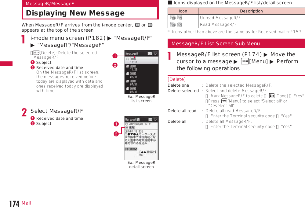 174MailMessageR/MessageFDisplaying New MessageWhen MessageR/F arrives from the i-mode center,   or   appears at the top of the screen.i-mode menu screen (P182) ▶ &quot;MessageR/F&quot; ▶ &quot;MessageR&quot;/&quot;MessageF&quot;•  T[Delete]: Delete the selected MessageR/Fa Subjectb  Received date and time On the MessageR/F list screen, the messages received before today are displayed with date and ones received today are displayed with time. Ex.: MessageR list screenSelect MessageR/Fa Received date and timeb SubjectEx.: MessageR detail screenb Icons displayed on the MessageR/F list/detail screenIcon Description/Unread MessageR/F/Read MessageR/F*   Icons other than above are the same as for Received mail.→P157MessageR/F List Screen Sub MenuMessageR/F list screen (P174) ▶ Move the cursor to a message ▶ M[Menu] ▶ Perform the following operations[Delete]Delete one :   Delete the selected MessageR/F.Delete selected :   Select and delete MessageR/F. ▶ Mark MessageR/F to delete ▶ I[Done] ▶ &quot;Yes&quot;•  Press M[Menu] to select &quot;Select all&quot; or &quot;Deselect all&quot;.Delete all read :   Delete all read MessageR/F.▶ Enter the Terminal security code ▶ &quot;Yes&quot;Delete all :   Delete all MessageR/F.▶ Enter the Terminal security code ▶ &quot;Yes&quot;