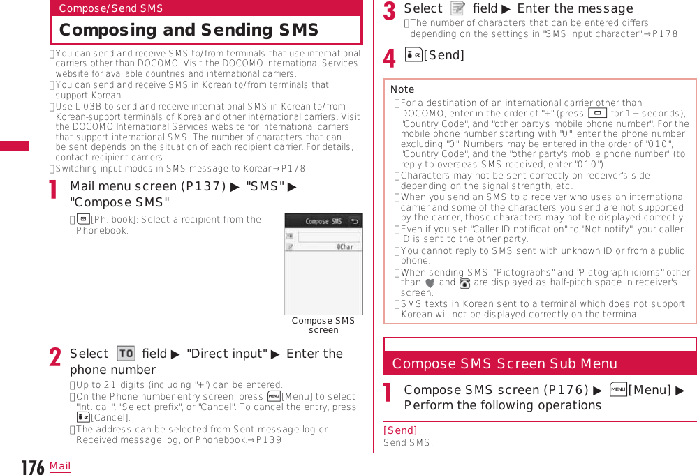 176MailCompose/Send SMSComposing and Sending SMS•  You can send and receive SMS to/from terminals that use international carriers other than DOCOMO. Visit the DOCOMO International Services website for available countries and international carriers.•  You can send and receive SMS in Korean to/from terminals that support Korean.•  Use L-03B to send and receive international SMS in Korean to/from Korean-support terminals of Korea and other international carriers. Visit the DOCOMO International Services website for international carriers that support international SMS. The number of characters that can be sent depends on the situation of each recipient carrier. For details, contact recipient carriers.•  Switching input modes in SMS message to Korean→P178Mail menu screen (P137) ▶ &quot;SMS&quot; ▶ &quot;Compose SMS&quot;•  g[Ph. book]: Select a recipient from the Phonebook.Compose SMS screenSelect     ﬁeld ▶ &quot;Direct input&quot; ▶ Enter the phone number•  Up to 21 digits (including &quot;+&quot;) can be entered.•  On the Phone number entry screen, press M[Menu] to select &quot;Int. call&quot;, &quot;Select preﬁx&quot;, or &quot;Cancel&quot;. To cancel the entry, press I[Cancel].•  The address can be selected from Sent message log or Received message log, or Phonebook.→P139Select     ﬁeld ▶ Enter the message•  The number of characters that can be entered diﬀers depending on the settings in &quot;SMS input character&quot;.→P178I[Send]Note•  For a destination of an international carrier other than DOCOMO, enter in the order of &quot;+&quot; (press 0 for 1+ seconds), &quot;Country Code&quot;, and &quot;other party&apos;s mobile phone number&quot;. For the mobile phone number starting with &quot;0&quot;, enter the phone number excluding &quot;0&quot;. Numbers may be entered in the order of &quot;010&quot;, &quot;Country Code&quot;, and the &quot;other party&apos;s mobile phone number&quot; (to reply to overseas SMS received, enter &quot;010&quot;).•  Characters may not be sent correctly on receiver&apos;s side depending on the signal strength, etc.•  When you send an SMS to a receiver who uses an international carrier and some of the characters you send are not supported by the carrier, those characters may not be displayed correctly.•  Even if you set &quot;Caller ID notiﬁcation&quot; to &quot;Not notify&quot;, your caller ID is sent to the other party.•  You cannot reply to SMS sent with unknown ID or from a public phone.•  When sending SMS, &quot;Pictographs&quot; and &quot;Pictograph idioms&quot; other than   and   are displayed as half-pitch space in receiver&apos;s screen.•  SMS texts in Korean sent to a terminal which does not support Korean will not be displayed correctly on the terminal.Compose SMS Screen Sub MenuCompose SMS screen (P176) ▶ M[Menu] ▶ Perform the following operations[Send]Send SMS.